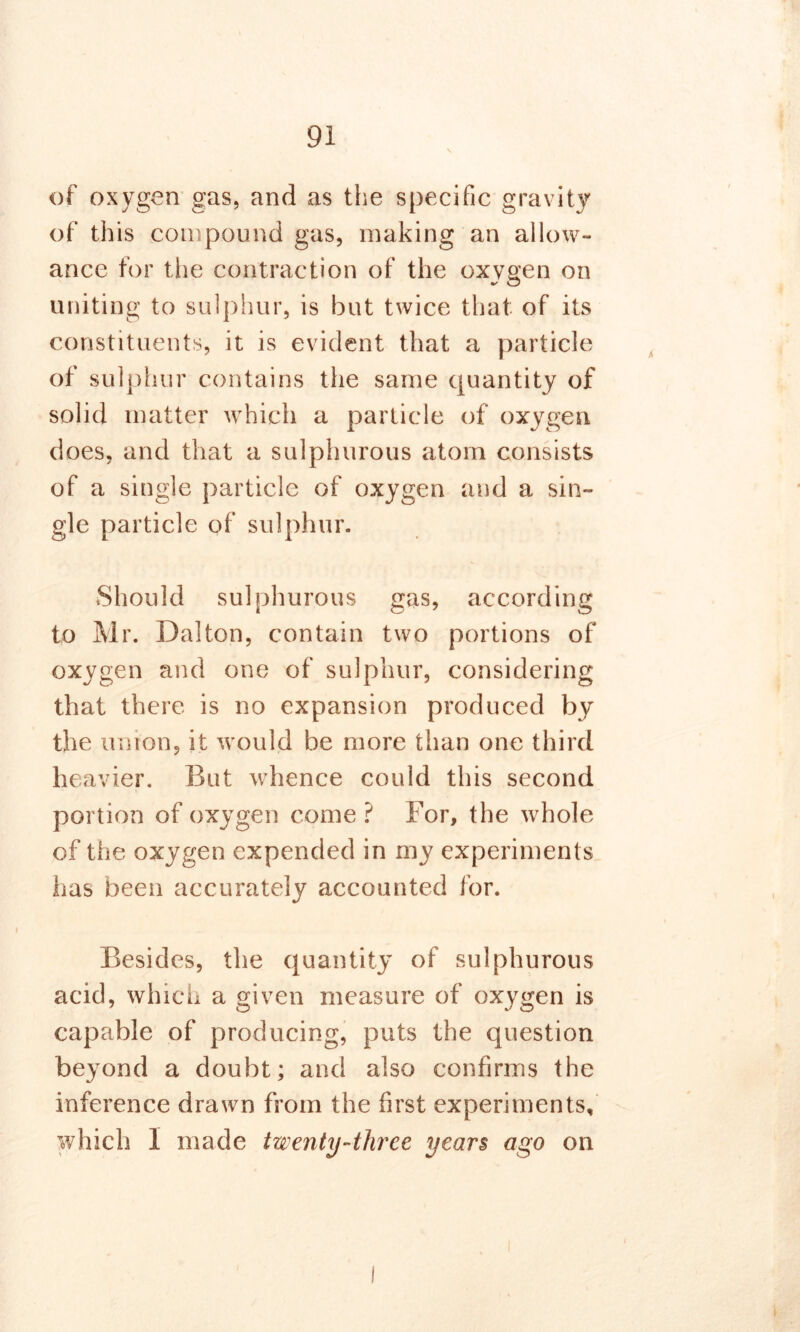 of oxygen gas, and as the specific gravity of this compound gas, making an allow- ance for the contraction of the oxvgen on uniting to sulphur, is but twice that of its constituents, it is evident that a particle of sulphur contains the same quantity of solid matter which a particle of oxygen does, and that a sulphurous atom consists of a single particle of oxygen and a sin- gle particle of sulphur. Should sulphurous gas, according to Mr. Dalton, contain two portions of oxygen and one of sulphur, considering that there is no expansion produced by the union, it would be more than one third heavier. But whence could this second portion of oxygen come ? For, the whole of the oxygen expended in my experiments has been accurately accounted for. Besides, the quantity of sulphurous acid, which a given measure of oxygen is capable of producing, puts the question beyond a doubt; and also confirms the inference drawn from the first experiments, which I made twenty-three year$ ago on