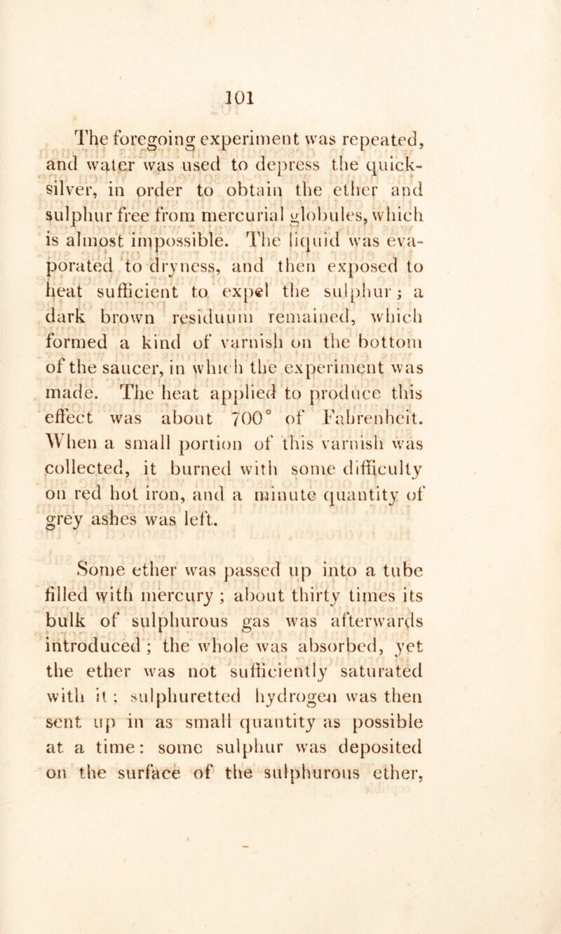 The foregoing experiment was repeated, and water was used to depress the quick- silver, in order to obtain the ether and sulphur free from mercurial globules, which is almost impossible. The liquid was eva- porated to dryness, and then exposed to heat sufficient to expel the sulphur; a dark brown residuum remained, which formed a kind of varnish on the bottom of the saucer, in which the experiment was made. The heat applied to produce this effect was about 700° of Fahrenheit. When a small portion of this varnish was collected, it burned with some difficulty on red hot iron, and a minute quantity of grey ashes was left. Some ether was passed up into a tube filled with mercury ; about thirty times its vards > yet the ether was not sufficiently saturated with it ; sulphuretted hydrogen was then sent up in as small quantity as possible at a time: some sulphur was deposited on the surface of the sulphurous ether. bulk of sulphurous gas was after\ introduced ; the whole was absorbed