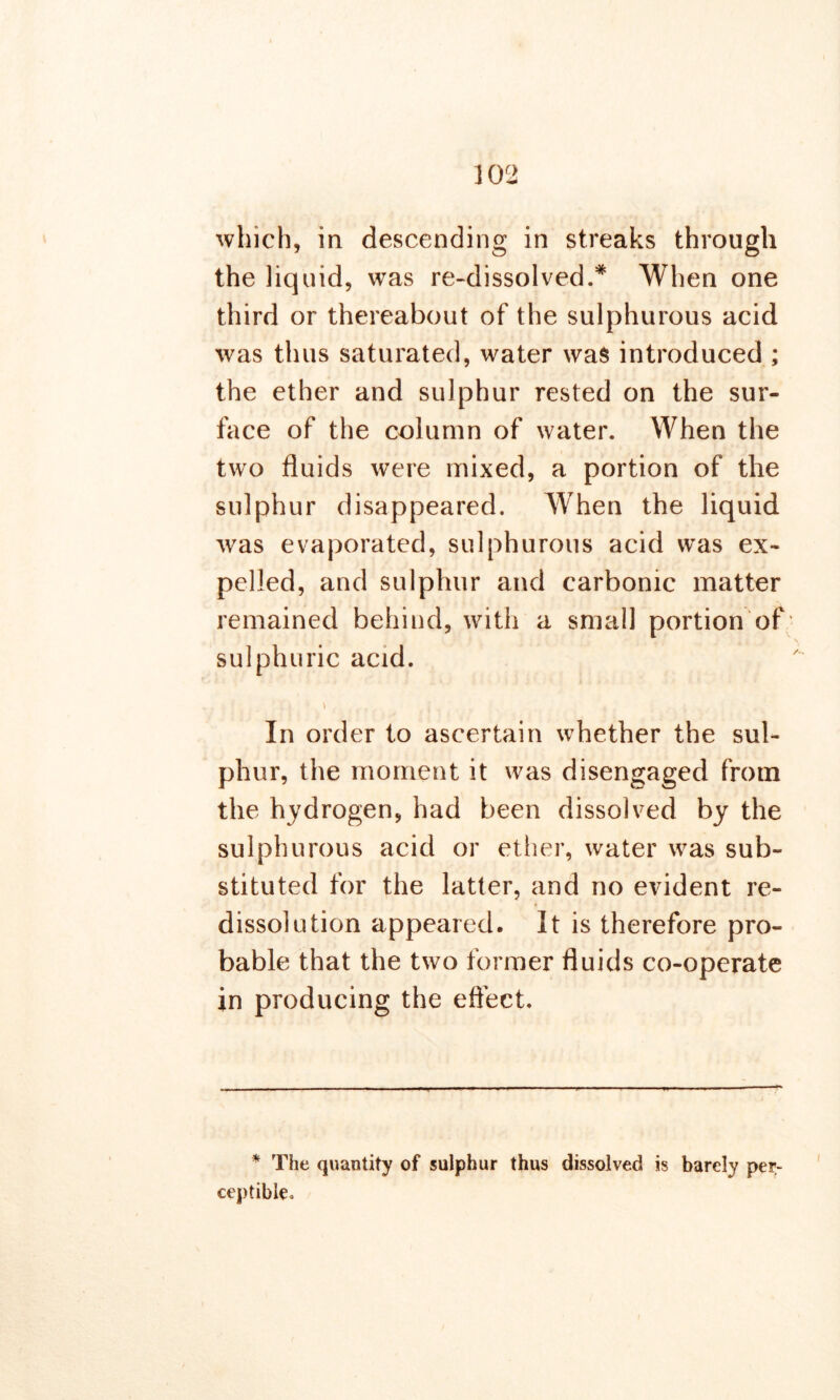 which, in descending in streaks through the liquid, was re-dissolved.* When one third or thereabout of the sulphurous acid was thus saturated, water was introduced ; the ether and sulphur rested on the sur- face of the column of water. When the two fluids were mixed, a portion of the sulphur disappeared. When the liquid was evaporated, sulphurous acid was ex- pelled, and sulphur and carbonic matter remained behind, with a small portion of sulphuric acid. In order to ascertain whether the sul- phur, the moment it was disengaged from the hydrogen, had been dissolved by the sulphurous acid or ether, water was sub- stituted for the latter, and no evident re- dissolution appeared. It is therefore pro- bable that the two former fluids co-operate in producing the effect. * The quantity of sulphur thus dissolved is barely per- ceptible*