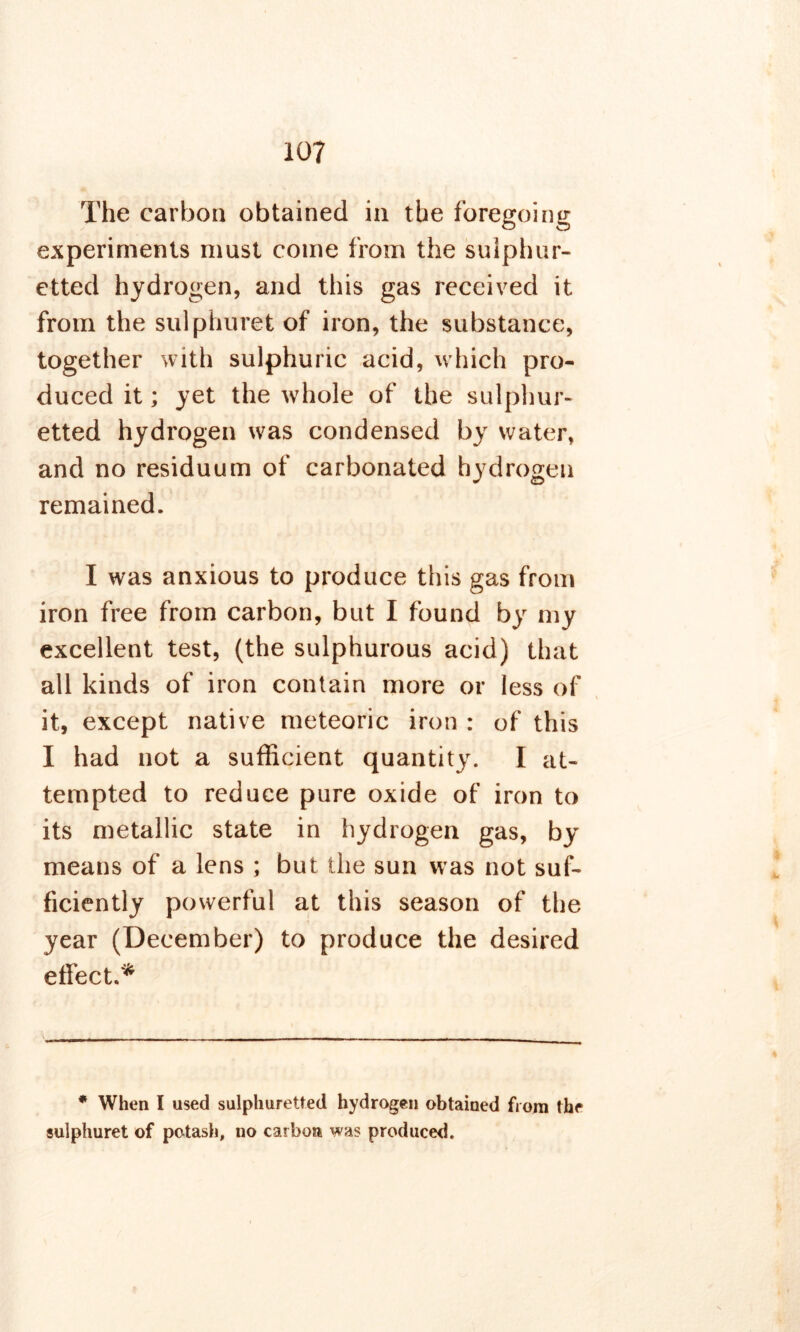 The carbon obtained in the foregoing experiments must come from the sulphur- etted hydrogen, and this gas received it from the sulphuret of iron, the substance, together with sulphuric acid, which pro- duced it; yet the whole of the sulphur- etted hydrogen was condensed by water, and no residuum of carbonated hydrogen remained. I was anxious to produce this gas from iron free from carbon, but I found by my excellent test, (the sulphurous acid) that all kinds of iron contain more or less of it, except native meteoric iron : of this I had not a sufficient quantity. I at- tempted to reduce pure oxide of iron to its metallic state in hydrogen gas, by means of a lens ; but the sun was not suf- ficiently powerful at this season of the year (December) to produce the desired effect.* * When I used sulphuretted hydrogen obtained from the sulphuret of potash, no carbon was produced.