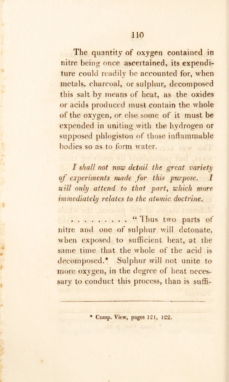 The quantity of oxygen contained in nitre being once ascertained, its expendi- ture could readily be accounted for, when metals., charcoal, or sulphur, decomposed this salt by means of heat, as the oxides or acids produced must contain the whole of the oxygen, or else some of it must be expended in uniting with the hydrogen or supposed phlogiston of those inflammable bodies so as to form water. I shall not now detail the great variety of experiments made for this purpose. 1 uill only attend to that part, which more immediately relates to the atomic doctrine. . “ 1 hus two parts of nitre and one of sulphur will detonate, when exposed to sufficient heat, at the same time that the whole of the acid is decomposed.* Sulphur will not unite to more oxygen, in the degree of heat neces- sary to conduct this process, than is suffi-