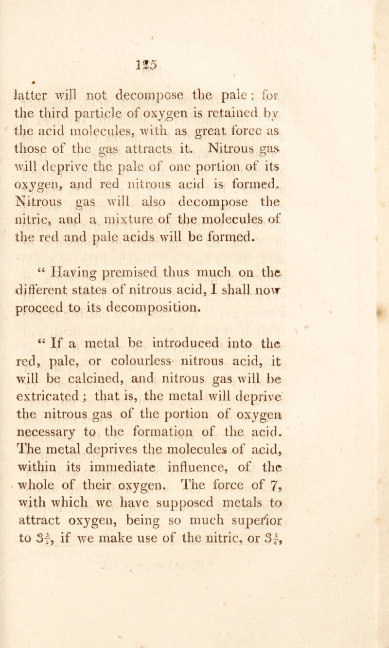 * > \ Jatter will not decompose the pale ; for the third particle of oxygen is retained by the acid molecules, with as great force as those of the gas attracts it. Nitrous gas will deprive the pale of one portion of its oxygen, and red nitrous acid is formed. Nitrous gas will also decompose the nitric, and a mixture of the molecules of the red and pale acids will be formed. “ Having premised thus much on the different states of nitrous acid, I shall now proceed to its decomposition. “ If a metal be introduced into the red, pale, or colourless nitrous acid, it will be calcined, and nitrous gas will be extricated ; that is, the metal will deprive the nitrous gas of the portion of oxygen necessary to the formation of the acid. * • % The metal deprives the molecules of acid, within its immediate influence, of the • whole of their oxygen. The force of 7? with which wre have supposed metals to attract oxygen, being so much superior to Sf, if we make use of the nitric, or 3f,