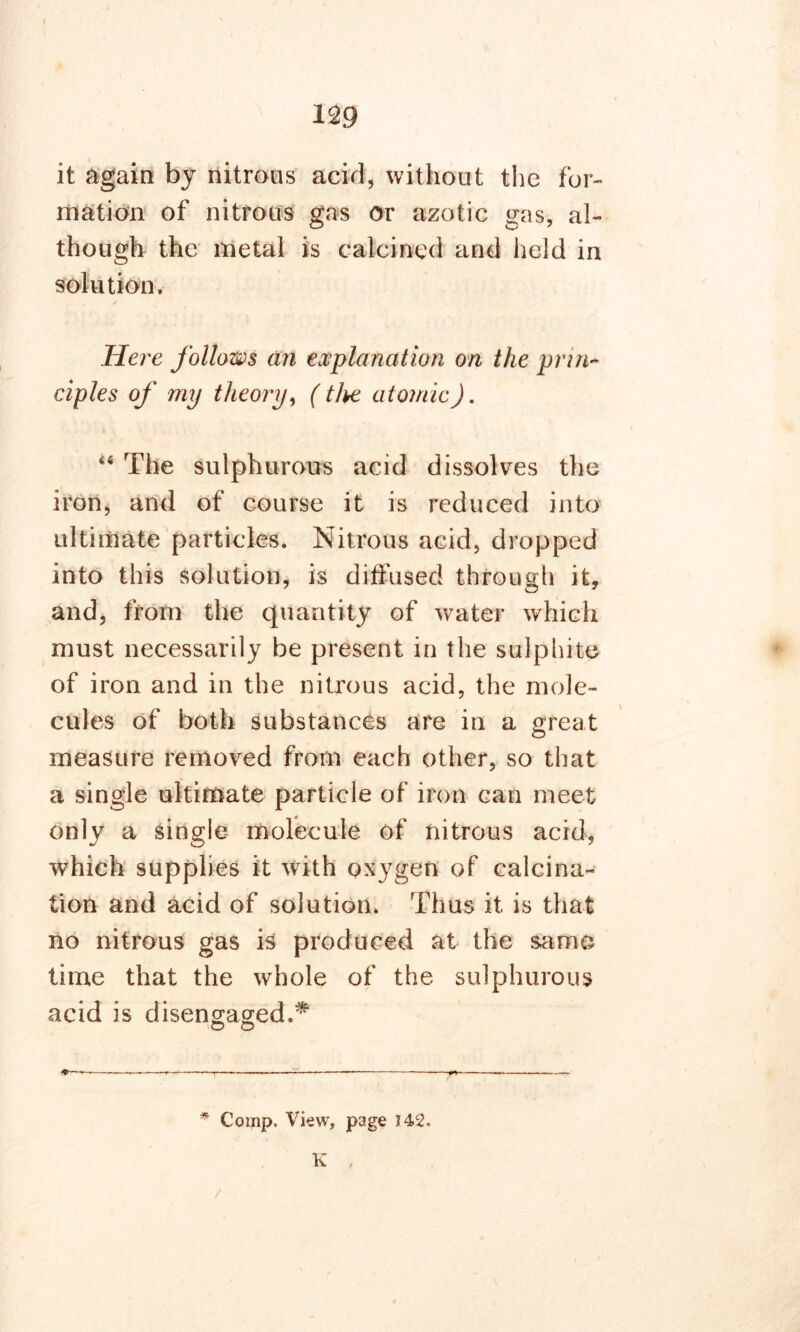 I 129 it again by nitrous acid, without the for- mation of nitrous gas or azotic gas, al- though the metal is calcined and field in solution. / Here follows an explanation on the prin- ciples of my theory, (the atomic). 66 The sulphurous acid dissolves the iron, and of course it is reduced into ultimate particles. Nitrous acid, dropped into this solution, is dilfused through it, and, from the quantity of water which must necessarily be present in the sulphite of iron and in the nitrous acid, the mole- cules of both substances are in a great measure removed from each other, so that a single ultimate particle of iron can meet only a single molecule of nitrous acid, which supplies it with oxygen of calcina- tion and acid of solution. Thus it is that no nitrous gas is produced at the same time that the whole of the sulphurous acid is disengaged.* o © —« ■.» ^.T - ■■■■—r: *• '■ -»—»■.—; * Comp. View, page 142. K /