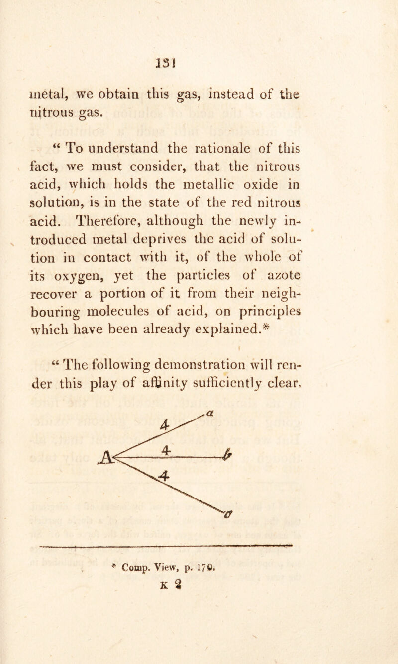 metal, we obtain this gas, instead of the nitrous gas. “ To understand the rationale of this fact, we must consider, that the nitrous acid, which holds the metallic oxide in solution, is in the state of the red nitrous acid. Therefore, although the newly in- troduced metal deprives the acid of solu- tion in contact with it, of the whole of its oxygen, yet the particles of azote recover a portion of it from their neigh- bouring molecules of acid, on principles which have been already explained.* 64 The following demonstration will ren- der this play of affinity sufficiently clean * Comp. View, p, 17©. K 2