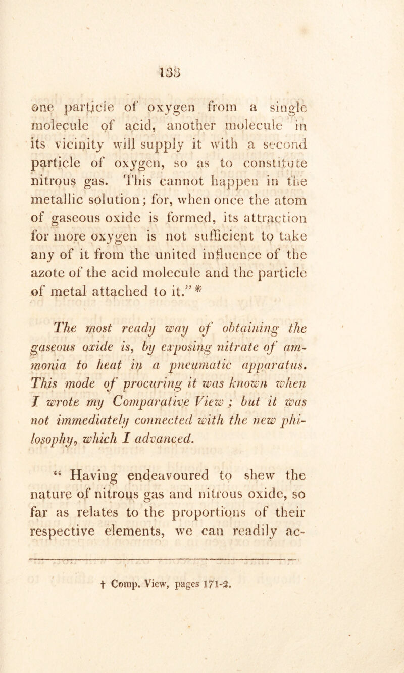 one particle of oxygen from a single molecule of acid, another molecule in its vicinity will supply it with a second particle of oxygen, so as to constitute nitrous gas. This cannot happen in the metallic solution; for, when once the atom of gaseous oxide is formed, its attraction for more oxygen is not sufficient to take any of it from the united influence of the azote of the acid molecule and the particle of metal attached to it/' * The most ready way of obtaining the gaseous oxide is, by exposing nitrate of am- monia to heat in a pneumatic apparatus. This mode of procuring it was known no hen I wrote my Comparative Viezv ; but it was not immediately connected with the new phi- losophy9 which I advanced. “ Having endeavoured to shew the nature of nitrous gas and nitrous oxide, so far as relates to the proportions of their respective elements, we can readily ac- t