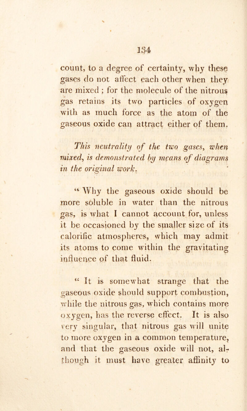 count, to a degree of certainty, why these gases do not affect each other when they are mixed ; for the molecule of the nitrous gas retains its two particles of oxygen with as much force as the atom of the gaseous oxide can attract either of them. • i1 This neutrality of the two gases, when mixed, is demonstrated by means of diagrams in the original work. \ “ Why the gaseous oxide should be more soluble in water than the nitrous gas, is what I cannot account for, unless it be occasioned by the smaller size of its calorific atmospheres, which may admit its atoms to come within the gravitating influence of that fluid. “ It is somewhat strange that the gaseous oxide should support combustion, while the nitrous gas, which contains more oxygen, has the reverse effect. It is also very singular, that nitrous gas will unite to more oxygen in a common temperature, and that the gaseous oxide will not, air though it must have greater affinity to