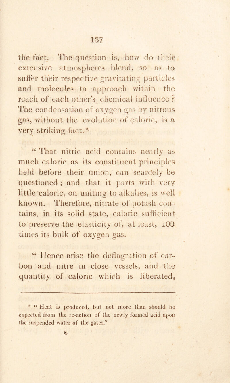 the fact. The question is, how do their extensive atmospheres blend, so as to suffer their respective gravitating particles and molecules to approach within the reach of each other’s chemical influence ? The condensation of oxygen <nis by nitrous gas, without the evolution of caloric, is a very striking fact,* “ That nitric acid contains nearly as much caloric as its constituent principles held before their union, can scarcely be questioned ; and that it parts with very little caloric, on uniting to alkalies, is well known. Therefore, nitrate of potash con- tains, in its solid state, caloric sufficient to preserve the elasticity of, at least, _iOU times its bulk of oxygen gas. 6‘ Hence arise the deflagration of car- O i bon and nitre in close vessels, and the quantity of caloric which is liberated,, * “ Heat is produced, but not more than should be expected from the re-aetion of the newly formed acid upon the suspended water of the gases/'