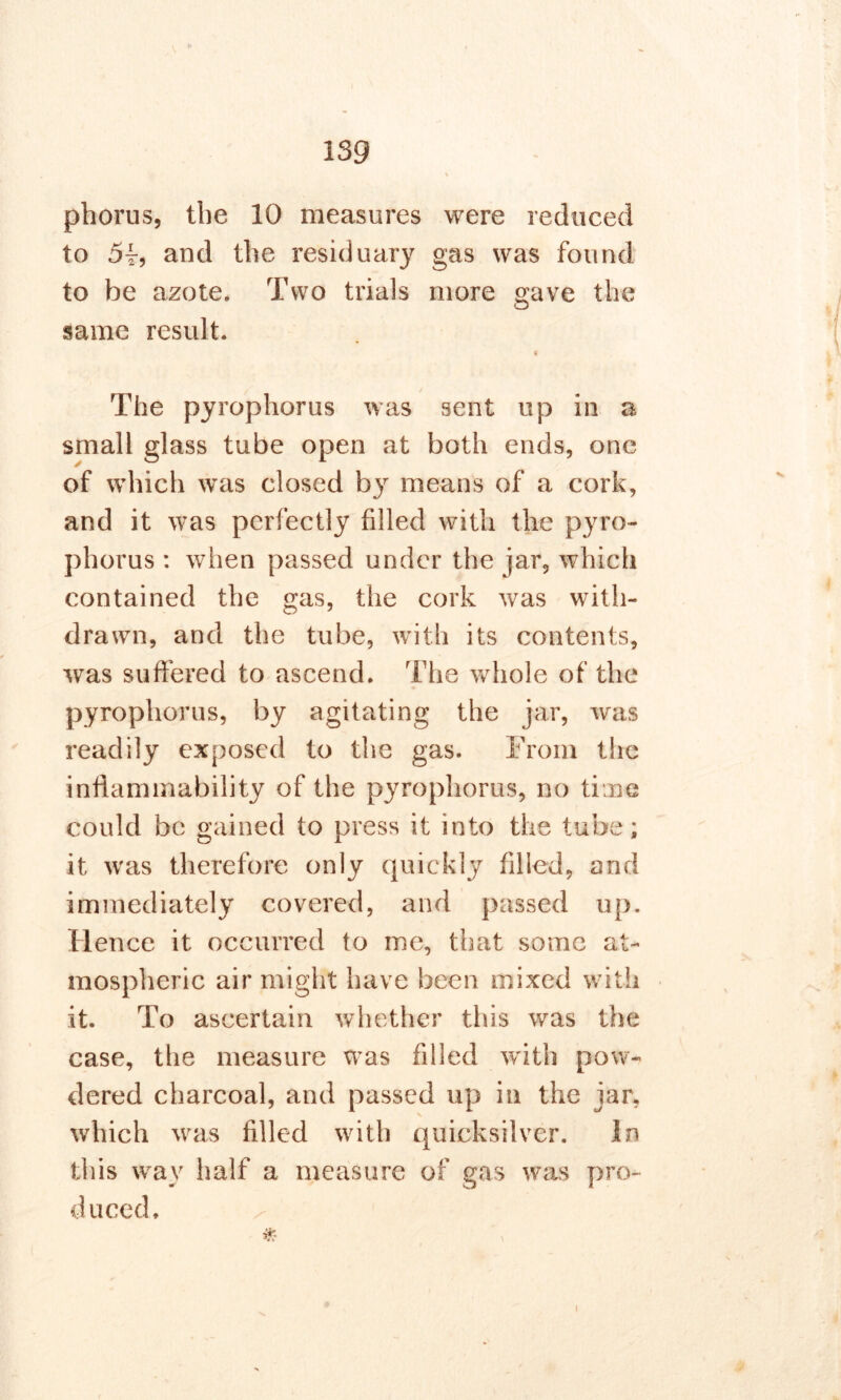 phorus, the 10 measures were reduced to 5t, and the residuary gas was found to be azote. Two trials more gave the same result. « The pyrophorus was sent up in a small glass tube open at both ends, one of which was closed by means of a cork, and it was perfectly filled with the pyro- phorus : when passed under the jar, which contained the gas, the cork was with- drawn, and the tube, with its contents, was suffered to ascend. The whole of the pyrophorus, by agitating the jar, was readily exposed to the gas. From the inflammability of the pyrophorus, no time could be gained to press it into the tube; it was therefore only quickly filled, and immediately covered, and passed up. Hence it occurred to me, that some at- mospheric air might have been mixed with it. To ascertain whether this was the case, the measure was filled with pow- dered charcoal, and passed up in the jar, which was filled with quicksilver. In this way half a measure of gas was pro- duced, * i