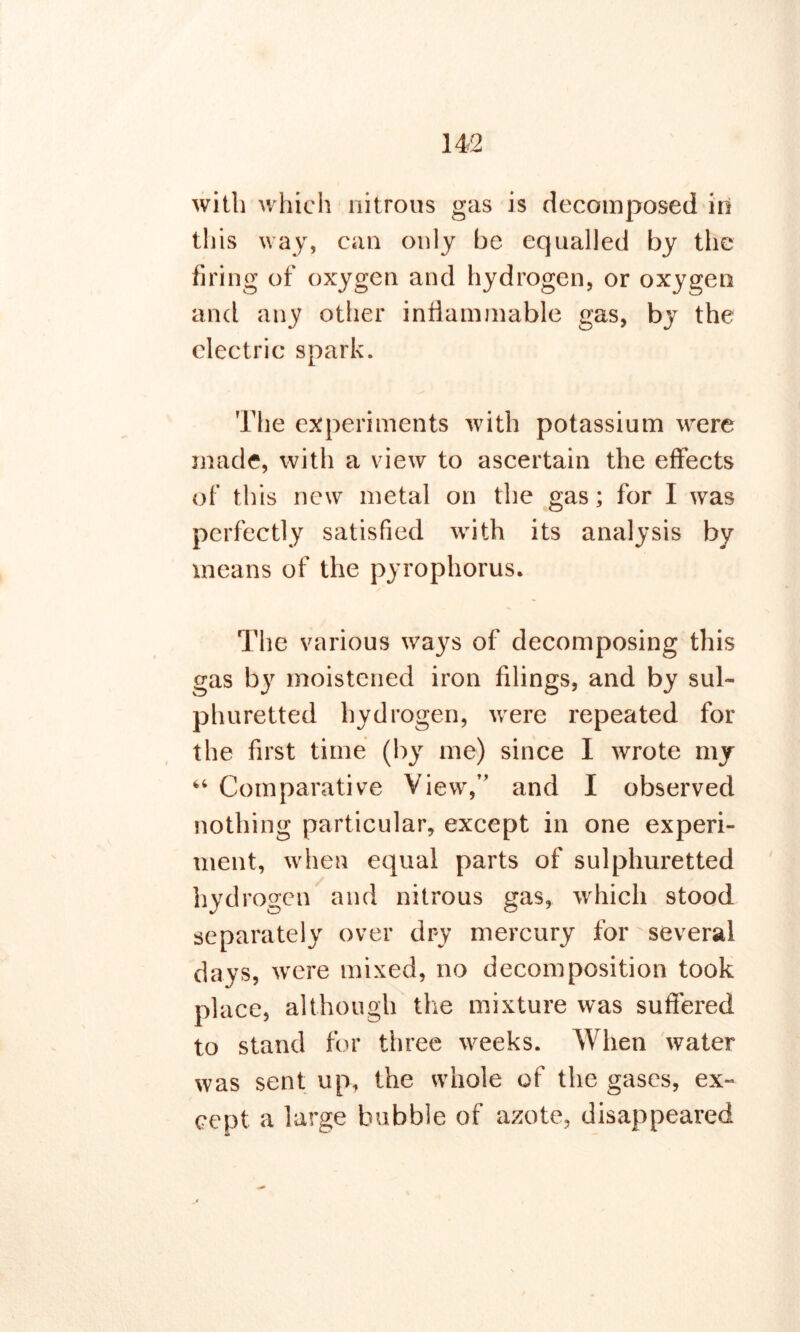 with which nitrous gas is decomposed in this way, can only be equalled by the firing of oxygen and hydrogen, or oxygen and any other inflammable gas, by the electric spark. The experiments with potassium were made, with a view to ascertain the effects of this new metal on the gas; for I was perfectly satisfied with its analysis by means of the pyrophorus. The various ways of decomposing this gas by moistened iron filings, and by sul- phuretted hydrogen, were repeated for the first time (by me) since I wrote my 44 Comparative View,” and I observed nothing particular, except in one experi- ment, when equal parts of sulphuretted hydrogen and nitrous gas, which stood separately over dry mercury for several days, were mixed, no decomposition took place, although the mixture was suffered to stand for three weeks. When water was sent up, the whole of the gases, ex- cept a large bubble of azote, disappeared