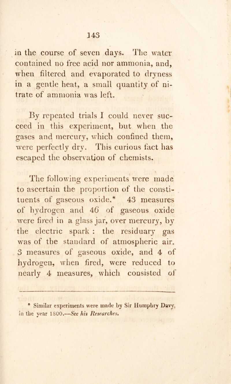 ]4S in the course of seven days. The water contained no free acid nor ammonia, and, when filtered and evaporated to dryness in a gentle heat, a small quantity of ni- trate of ammonia was left. By repeated trials I could never suc- ceed in this experiment, but when the gases and mercury, which confined them, were perfectly dry. This curious fact has escaped the observation of chemists. \ The following experiments were made to ascertain the proportion of the consti- tuents of gaseous oxide,* * 43 measures of hydrogen and 46 of gaseous oxide were fired in a glass jar, over mercury, by the electric spark : the residuary gas was of the standard of atmospheric air. 3 measures of gaseous oxide, and 4 of hydrogen, when fired, were reduced to nearly 4 measures, which consisted of * Similar experiments were made by Sir Humphry Davy, in the year 1S00,—See his Researches. *