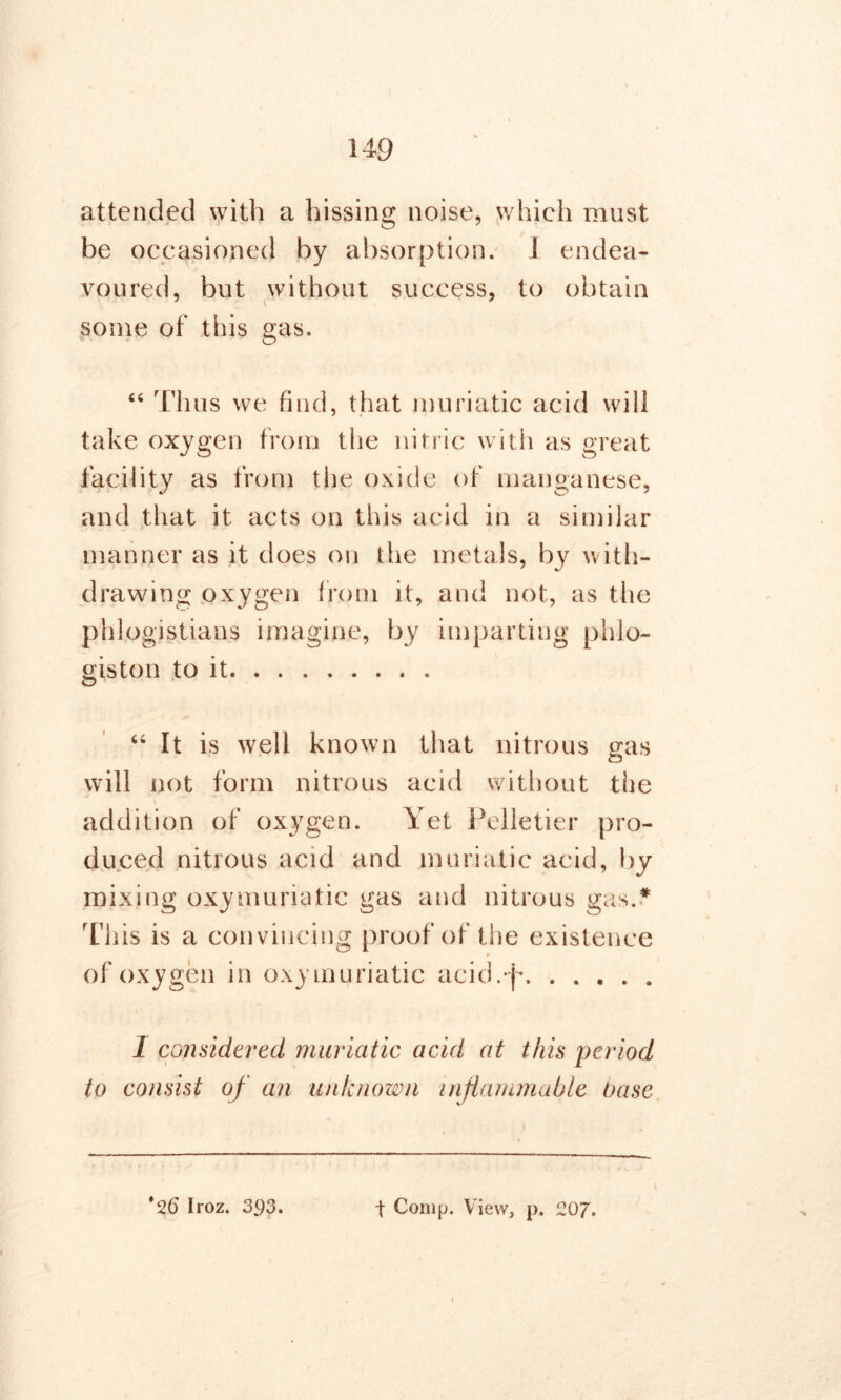 attended with a hissing noise, which must be occasioned by absorption. I endea- voured, but without success, to obtain some of this gas. “ Thus we find, that muriatic acid will take oxygen from the nitric with as great facility as from the oxide of manganese, and that it acts on this acid in a similar manner as it does on the metals, by with- drawing oxygen from it, and not, as the phlogistians imagine, by imparting phlo- giston to it “ It is well known that nitrous gas will not form nitrous acid without the addition of oxygen. Yet Pelletier pro- duced nitrous acid and muriatic acid, by mixing oxymuriatic gas and nitrous gas.* This is a convincing proof of the existence » of oxygen in oxymuriatic acid.-p I considered muriatic acid at this period to consist of an unknown inflammable base