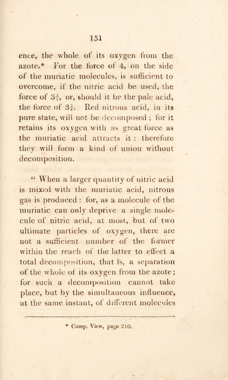 ence, the whole of its oxygen from the azote.* For the force of 4, on the side of the muriatic molecules, is sufficient to overcome, if the nitric acid be used, the force of 3f, or, should it be the pale acid, the force of 3f. Red nitrous acid, in its pure state, will not be decomposed ; for it retains its oxygen with as great force as the muriatic acid attracts it : therefore they will form a kind of union without decomposition. “ When a larger quantity of nitric acid is mixed with the muriatic acid, nitrous ' * gas is produced : for, as a molecule of the muriatic can only deprive a single mole- cule of nitric acid, at most, but of two ultimate particles of oxygen, there are not a sufficient number of the former within the reach of the latter to effect a total decomposition, that is, a separation of the whole of its oxygen from the azote; for such a decomposition cannot take place, but by the simultaneous influence, at the same instant, of different molecules