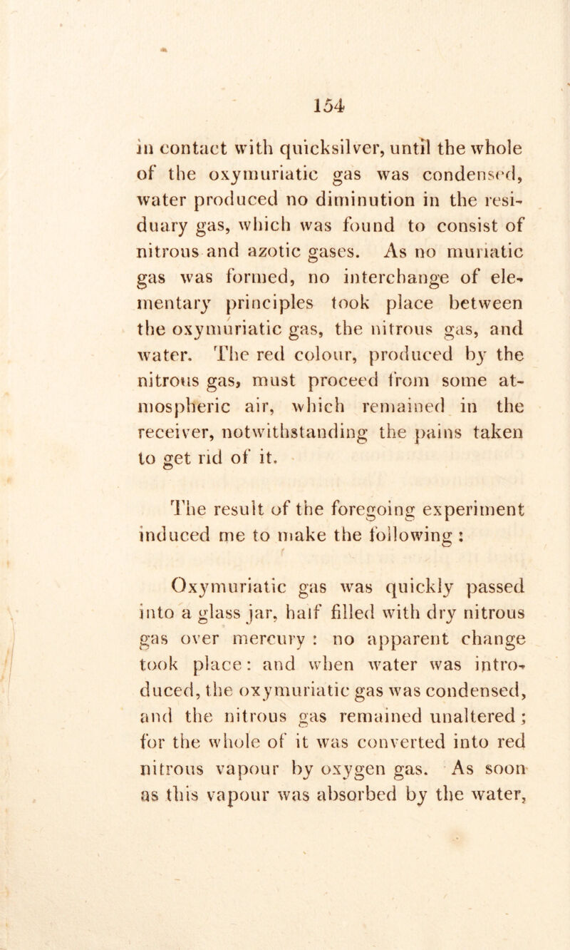 in contact with quicksilver, until the whole of the oxymuriatic gas was condensed, water produced no diminution in the resi- duary gas, which was found to consist of nitrous and azotic gases. As no muriatic gas was formed, no interchange of ele- mentary principles took place between the oxymuriatic gas, the nitrous gas, and water. The red colour, produced by the nitrous gas, must proceed from some at- mospheric air, which remained in the receiver, notwithstanding the pains taken to get rid of it. The result of the foregoing experiment induced me to make the following : Oxymuriatic gas was quickly passed into a glass jar, half filled with dry nitrous gas over mercury : no apparent change took place: and when water was intro- duced, the oxymuriatic gas was condensed, and the nitrous gas remained unaltered; for the whole of it was converted into red nitrous vapour by oxygen gas. As soon as this vapour was absorbed by the water,