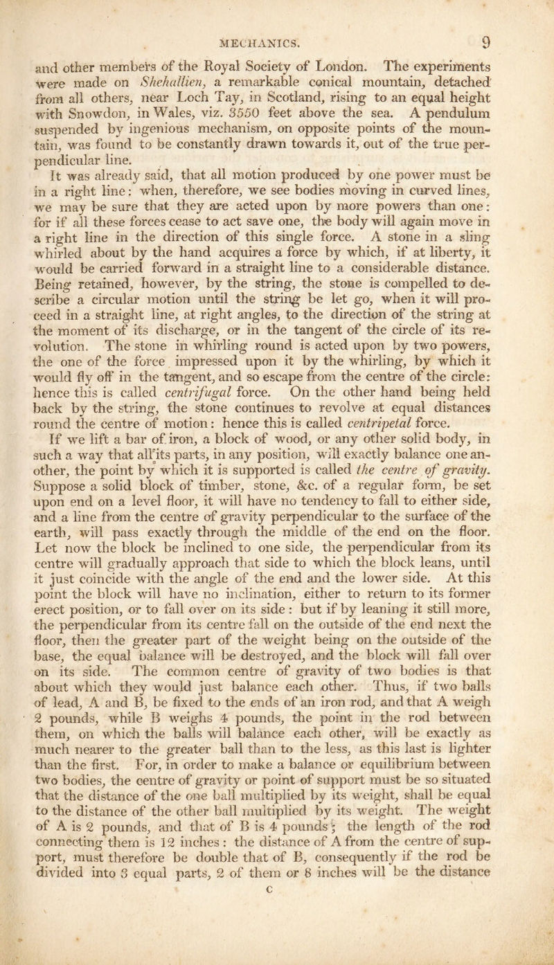 and other members of the Royal Society of London. The experiments were made on Shehallien, a remarkable conical mountain., detached from all others, near Loch Tay, in Scotland, rising to an equal height with Snowdon, in Wales, viz. 3550 feet above the sea. A pendulum suspended by ingenious mechanism, on opposite points of the moun- tain, was found to be constantly drawn towards it, out of the true per- pendicular line. It was already said, that all motion produced by one power must be in a right line: when, therefore, we see bodies moving in curved lines, we may be sure that they are acted upon by more powers than one: for if all these forces cease to act save one, the body will again move in a right line in the direction of this single force. A stone in a sling whirled about by the hand acquires a force by which, if at liberty, it would be carried forward ill a straight line to a considerable distance. Being retained, however, by the string, the stone is compelled to de- scribe a circular motion until the string be let go, when it will pro- ceed in a straight line, at right angles, to the direction of the string at the moment of its discharge, or in the tangent of the circle of its re- volution. The stone in whirling round is acted upon by two powers, the one of the force impressed upon it by the whirling, by which it would fly off in the tangent, and so escape from the centre of the circle: hence this is called centrifugal force. On the other hand being held back by the string, the stone continues to revolve at equal distances round the centre of motion: hence this is called centripetal force. If we lift a bar of iron, a block of wood, or any other solid body, in such a way that alTits parts, in any position, will exactly balance one an- other, the point by which it is supported is called the centre of gravity. Suppose a solid block of timber, stone, &c. of a regular form, be set upon end on a level floor, it will have no tendency to fall to either side, and a line from the centre of gravity perpendicular to the surface of the earth, will pass exactly through the middle of the end on the floor. Let now the block be inclined to one side, the perpendicular from its centre will gradually approach that side to which the block leans, until It just coincide with the angle of the end and the lower side. At this point the block will have no inclination, either to return to its former erect position, or to fall over on its side: but if by leaning it still more, the perpendicular from its centre fall on the outside of the end next the floor, then the greater part of the weight being on the outside of the base, the equal balance will be destroyed, and the block will fall over on its side. The common centre of gravity of two bodies is that about which they would just balance each other. Thus, if two balls of lead, A and B, be fixed to the ends of an iron rod, and that A weigh 2 pounds, while B weighs 4 pounds, the point in the rod between them, on which the balls will balance each other, will be exactly as much nearer to the greater ball than to the less, as this last is lighter than the first. For, in order to make a balance or equilibrium between two bodies, the centre of gravity or point of support must be so situated that the distance of the one ball multiplied by its weight, shall be equal to the distance of the other ball multiplied by its weight. The weight of A is 2 pounds, and that of B is 4 pounds; the length of the rod connecting them is 12 inches : the distance of A from the centre oi sup- port, must therefore be double that of B, consequently if the rod be divided into 3 equal parts, 2 of them or 8 inches will be the distance c