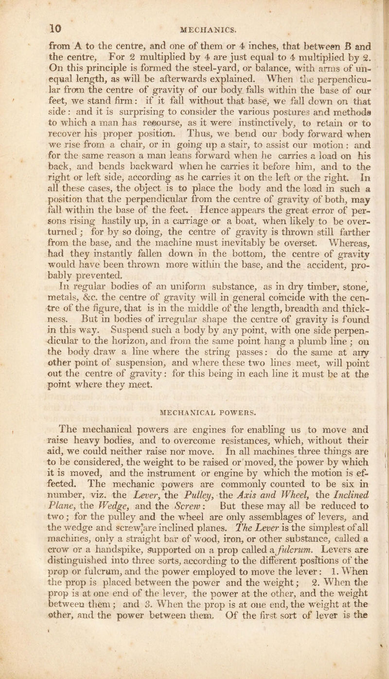 from A to the centre, and one of them or 4 inches, that between B and the centre, For 2 multiplied by 4 are just equal to 4 multiplied by 2. On this principle is formed the steel-yard, or balance, with arms of un- equal length, as will be afterwards explained. When the perpendicu- lar from the centre of gravity of our body falls within the base of our feet, we stand firm: if it fall without that base, we fall down on that side: and it is surprising to consider the various postures and methods to which a man has recourse, as it were instinctively, to retain or to recover his proper position. Thus, we bend our body forward when we rise from a chair, or in going up a stair, to assist our motion : and for the same reason a man leans forward when he carries a load on his back, and bends backward when he carries it before him, and to the right or left side, according as he carries it on the left or the right. In all these cases, the object is to place the body and the load in such a position that the perpendicular from the centre of gravity of both, may fall within the base of the feet. Hence appears the great error of per- sons rising hastily up, in a carriage or a boat, when likely to be over- turned ; for by so doing, the centre of gravity is thrown still farther from the base, and the machine must inevitably be overset. Whereas, had they instantly fallen down in the bottom, the centre of gravity would have been thrown more w ithin the base, and the accident, pro- bably prevented. In regular bodies of an uniform substance, as in dry timber, stone, metals, &c. the centre of gravity will in general coincide with the cen- tre of the figure, that is in the middle of the length, breadth and thick- ness. But in bodies of irregular shape the centre of gravity is found in this way. Suspend such a body by any point, with one side perpen- dicular to the horizon, and from the same point hang a plumb line ; on the body draw a line where the string passes: do the same at airy other point of suspension, and where these two lines meet, will point out the centre of gravity: for this being in each line it must be at the point where they meet. MECHANICAL POWERS. The mechanical powers are engines for enabling us to move and raise heavy bodies, and to overcome resistances, which, without their aid, we could neither raise nor move. In all machines three things are to be considered, the weight to be raised or moved, the power by which it is moved, and the instrument or engine by which the motion is ef- fected. The mechanic powers are commonly counted to be six in number, viz. the Lever, the Pulley, the Axis aud Wheel, the Inclined Plane, the Wedge, and the Screw: But these may all be reduced to two; for the pulley and the wheel are only assemblages of levers, and the wedge and screw’are inclined planes. The Lever is the simplest of all machines, only a straight bar of wood, iron, or other substance, called a crow or a handspike, supported on a prop called a fulcrum. Levers are distinguished into three sorts, according to the different positions of the prop or fulcrum, and the power employed to move the lever: 1. When the prop is placed between the power and the weight; 2. When the prop is at one end of the lever, the power at the other, and the weight between them; and 3. When the prop is at one end, the weight at the other, and the power between them. Of the first sort of lever is the