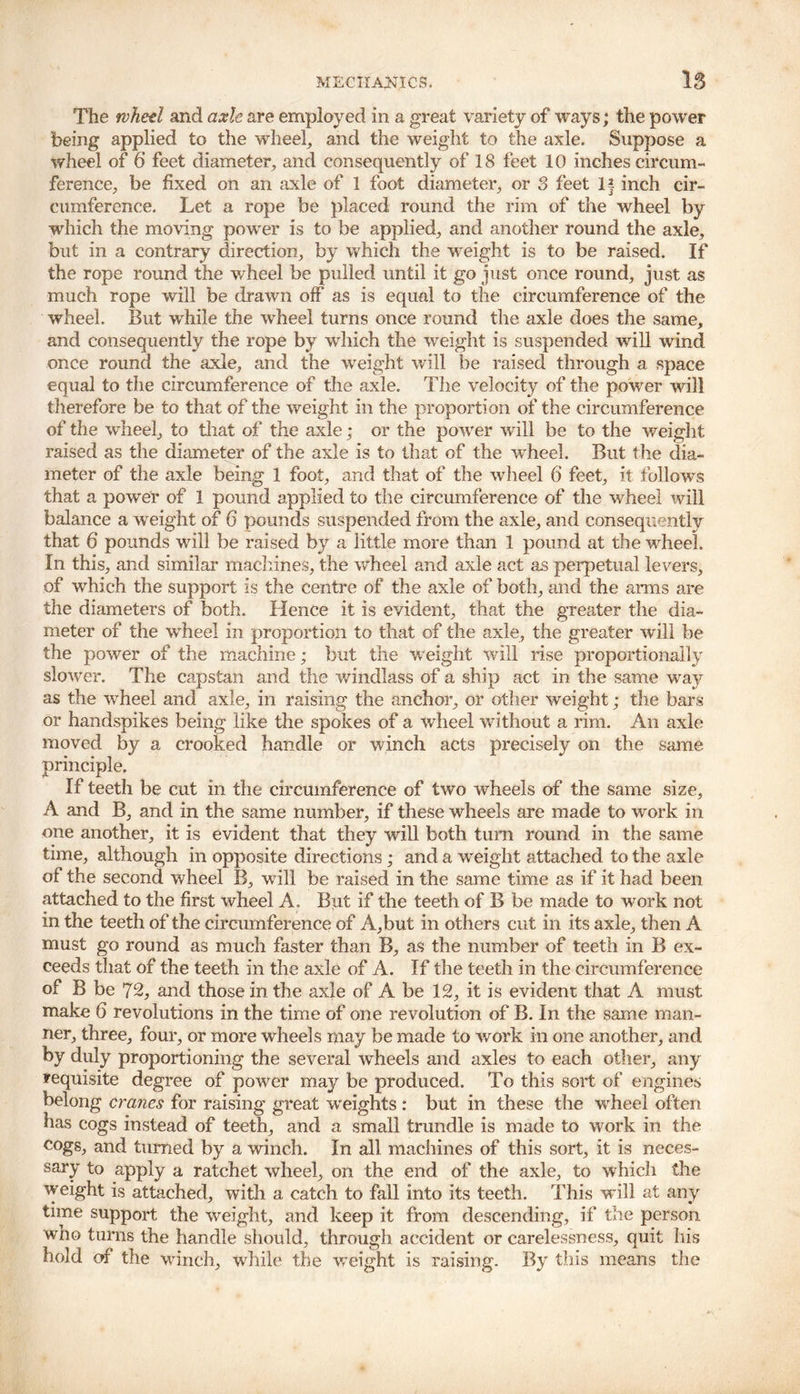 The wheel and axle are employed in a. great variety of ways; the power being applied to the wheel, and the weight to the axle. Suppose a wheel of 6 feet diameter, and consequently of 18 feet 10 inches circum- ference, be fixed on an axle of 1 foot diameter, or 3 feet If inch cir- cumference. Let a rope be placed round the rim of the wheel by which the moving power is to be applied, and another round the axle, but in a contrary direction, by which the weight is to be raised. If the rope round the wheel be pulled until it go just once round, just as much rope will be drawn off as is equal to the circumference of the wheel. But while the wheel turns once round the axle does the same, and consequently the rope by which the weight is suspended will wind once round the axle, and the weight will be raised through a space equal to the circumference of the axle. The velocity of the power will therefore be to that of the weight in the proportion of the circumference of the wheel, to that of the axle; or the power will be to the weight raised as the diameter of the axle is to that of the wTheel. But the dia- meter of the axle being 1 foot, and that of the wheel 6 feet, it follows that a power of 1 pound applied to the circumference of the wheel will balance a weight of 6 pounds suspended from the axle, and consequently that 6 pounds will be raised by a little more than 1 pound at the wheel. In this, and similar machines, the wheel and axle act as perpetual levers, of which the support is the centre of the axle of both, and the arms are the diameters of both. Hence it is evident, that the greater the dia- meter of the wheel in proportion to that of the axle, the greater will be the power of the machine; but the w eight will rise proportionally slower. The capstan and the windlass of a ship act in the same way as the wheel and axle, in raising the anchor, or other weight; the bars or handspikes being like the spokes of a wheel without a rim. An axle moved by a principle. If teeth be cut in the circumference of two wheels of the same size, A and B, and in the same number, if these wheels are made to work in one another, it is evident that they will both turn round in the same time, although in opposite directions ; and a weight attached to the axle of the second wheel B, will be raised in the same time as if it had been attached to the first wheel A. But if the teeth of B be made to work not in the teeth of the circumference of A,but in others cut in its axle, then A must go round as much faster than B, as the number of teeth in B ex- ceeds that of the teeth in the axle of A. If the teeth in the circumference of B be 72, and those in the axle of A be 12, it is evident that A must make 6 revolutions in the time of one revolution of B. In the same man- ner, three, four, or more wheels may be made to work in one another, and by duly proportioning the several wheels and axles to each other, any requisite degree of power may be produced. To this sort of engines belong cranes for raising great weights : but in these the wheel often has cogs instead of teeth, and a small trundle is made to work in the cogs, and turned by a winch. In all machines of this sort, it is neces- sary to apply a ratchet wheel, on the end of the axle, to which the weight is attached, with a catch to fall into its teeth. This will at any time support the weight, and keep it from descending, if the person wno turns the handle should, through accident or carelessness, quit his hold of the winch, while the weight is raising. By this means the crooked handle or winch acts precisely on the same