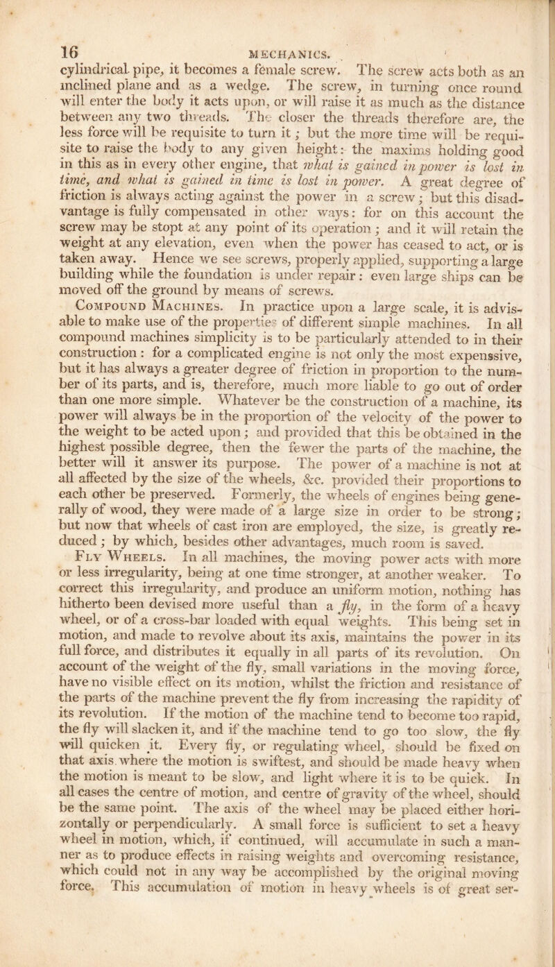 cylindrical, pipe, it becomes a female screw. The screw acts both as an inclined plane ami as a wedge. The screw, in turning once round will enter the body it acts upon, or will raise it as much as the distance between any two threads. The closer the threads therefore are, the less force will be requisite to turn it; but the more time will be requi- site to raise the body to any given height: the maxims holding good in this as in every other engine, that what is gained in power is lost in time, and what is gained in time is lost in power. A great degree of friction is always acting against the power in a screw; but this disad- vantage is fully compensated in other ways: for on this account the screw may be stopt at any point of its operation; and it will retain the weight at any elevation, even when the power has ceased to act, or is taken away. _ Hence we see screws, properly applied, supporting a large building while the foundation is under repair : even large ships can be moved off the ground by means of screws. Compound Machines. In practice upon a large scale, it is advis- able to make use of the properties of different simple machines. In all compound machines simplicity is to be particularly attended to in their construction : for a complicated engine is not only the most expenssive, but it has always a greater degree of friction in proportion to the num- ber of its parts, and is, therefore, much more liable to go out of order than one more simple. Whatever be the construction of a machine, its power will always be in the proportion of the velocity of the power to the weight to be acted upon; and provided that this be obtained in the highest possible degree, then the fewer the parts of the machine, the better will it answer its purpose. The power of a machine is not at all affected by the size of the wheels, &c. provided their proportions to each other be preserved. Formerly, the wheels of engines being gene- rally of wood, they were made of a large size in order to be strong ; but now that wheels of cast iron are employed, the size, is greatly re- duced ; by which, besides other advantages, much room is saved. Fly Wheels. In all machines, the moving power acts with more or less irregularity, being at one time stronger, at another weaker. To correct this irregularity, and produce an uniform motion, nothing lias hitherto been devised more useful than a fly, in the form of a heavy wheel, or of a cross-bar loaded with equal weights. This being set in motion, and made to revolve about its axis, maintains the power in its full force, and distributes it equally in all parts of its revolution. On account of the weight of the By, small variations in the moving force, have no visible effect on its motion, wdiilst the friction and resistance of the parts of the machine prevent the fly from increasing the rapidity of its revolution. If the motion of the machine tend to become too rapid, the fly will slacken it, and if the machine tend to go too slow, the fly will quicken it. Every fly, or regulating wheel, should be fixed on that axis where the motion is swiftest, and should be made heavy when the motion is meant to be slow, and light where it is to be quick. In all cases the centre of motion, and centre of gravity of the wheel, should be the same point. The axis of the wheel may be placed either hori- zontally or perpendicularly. A small force is sufficient to set a heavy wheel in motion, which, if continued, will accumulate in such a man- ner as to produce effects in raising weights and overcoming resistance, which could not in any way be accomplished by the original moving force. This accumulation of motion in heavy wheels is of great ser-