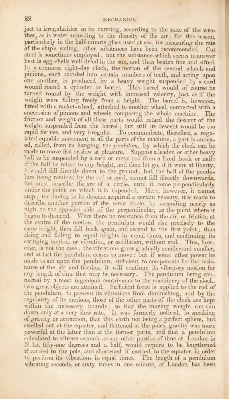 ject to irregularities in its running, according to the state of the wea- ther, as is water according to the density of the air: for this reason, particularly in the half-minute glass used at sea, for measuring the rate of the ship’s sailing, other substances have been recommended. Cut steel is sometimes employed ; but the substance which seems to answer best is egg-shells well dried in the sun, and then beaten fine and sifted. In a common eight-day clock, the motion of the several wheels and pinions,, each divided into certain numbers of teeth, and acting upon one another, is produced by a heavy weight suspended by a cord wound round a cylinder or barrel. This barrel would of course be turned round by the weight with increased velocity, just as if the weight were falling freely from a height. The barrel is, however, fitted with a racket-wheel, attached to another wheel, connected with a succession of pinions and wheels composing the whole machine. The friction and weight of all these parts would retard the descent of the weight suspended from the barrel; but still its descent would be too rapid for use, and very irregular. To communicate, therefore, a regu- lated equable movement to all the parts of the machine, a part is annex- ed, called, from its hanging, the pendulum, by which the clock can be made to move fast or. slow at pleasure. Suppose a leaden or other heavy ball to be suspended by a cord or metal rod from a fixed hook or nail: if the ball be raised to any height, and then let go, if it were at liberty, it would fall directly down to the ground; but the ball of the pendu- lum being retained by the rod or cord, cannot fall directly downwards, but must describe the arc of a circle, until it come perpendicularly under the point on which it is supended. Here, however, it cannot stop ,* for having in its descent acquired a certain velocity, it is made to describe another portion of the same circle, by ascending nearly as high on the opposite side of the perpendicular, as the point where it began to descend. Were there no resistance from the air, or friction at the centre of the motion, the pendulum would rise precisely to the same height, then fall back again, and ascend to the first point; thus rising and falling to equal heights in equal times, and continuing its swinging motion, or vibration, or oscillation, without end. This, how- ever, is not the case : the vibrations grow gradually smaller and smaller, and at last the pendulum ceases to move: but if some other power be made to act upon the pendulum, sufficient to compensate for the resis- tance of the air and friction, it will continue its vibratory motion for any length of time that may be necessary. The pendulum being con- nected by a most ingenious contrivance to the machinery of the clock, two great objects are attained. Sufficient force is applied to the rod of the pendulum, to prevent its vibrations from diminishing, and by the regularity of its motions, those of the other parts of the clock are kept within the necessary bounds; so that the moving weight can run down only at a very slow rate. It was formerly noticed, in speaking of gravity or attraction, that this earth not being a perfect sphere, but swelled out at the equator, and flattened at the poles, gravity was more powerful at the latter than at the former parts, and that a pendulum calculated to vibrate seconds or any other portion of time at London in N. lat. fifty-one degrees and a half, would require to be lengthened if carried to the pole, and shortened if carried to the equator, in order to perform its vibrations in equal times. The length of a pendulum vibrating seconds, or sixty times in one minute, at London has been