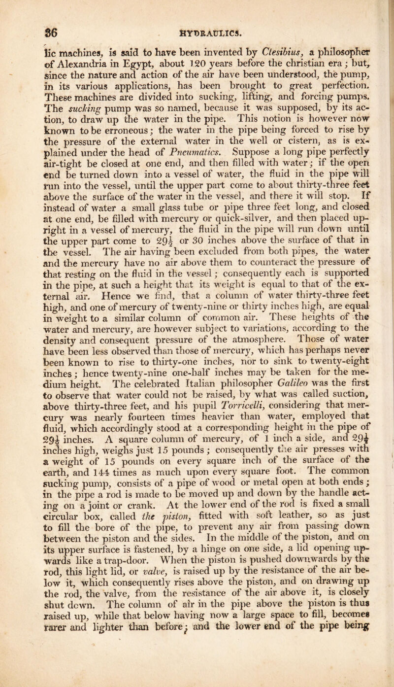 lie machines, is said to have been invented by Ctesibius, a philosopher of Alexandria in Egypt, about 120 years before the Christian era ; but, since the nature and action of the air have been understood, the pump, in its various applications, has been brought to great perfection. These machines are divided into sucking, lifting, and forcing pumps. The sucking pump was so named, because it was supposed, by its ac- tion, to draw up the water in the pipe. This notion is however now known to be erroneous; the water in the pipe being forced to rise by the pressure of the external water in the well or cistern, as is ex- plained under the head of Pneumatics. Suppose a long pipe perfectly air-tight be closed at one end, and then filled with water; if the open end be turned down into a vessel of water, the fluid in the pipe will run into the vessel, until the upper part come to about thirty-three feet above the surface of the water in the vessel, and there it will stop. If instead of water a small glass tube or pipe three feet long, and closed at one end, be filled with mercury or quick-silver, and then placed up- right in a vessel of mercury, the fluid in the pipe will run down until the upper part come to 29^ or 30 inches above the surface of that in the vessel. The air having been excluded from both pipes, the water and the mercury have no air above them to counteract the pressure of that resting on the fluid in the vessel; consequently each is supported in the pipe, at such a height that its weight is equal to that of the ex- ternal air. Hence we find, that a column of water thirty-three feet high, and one of mercury of twenty-nine or thirty inches high, are equal in weight to a similar column of common air. These heights of the water and mercury, are however subject to variations, according to the density and consequent pressure of the atmosphere. Those of water have been less observed than those of mercury, which has perhaps never been known to rise to thirty-one inches, nor to sink to twenty-eight Inches; hence twenty-nine one-half inches may be taken for the me- dium height. The celebrated Italian philosopher Galileo was the first to observe that water could not be raised, by what was called suction, above thirty-three feet, and his pupil Torricelli, considering that mer- cury was nearly fourteen times heavier than water, employed that fluid, which accordingly stood at a corresponding height in the pipe of 29^ inches. A square column of mercury, of 1 inch a side, and 29^ inches high, weighs just 1.5 pounds ; consequently the air presses with a weight of 15 pounds on every square inch of the surface of the earth, and 144 times as much upon every square foot. I he common sucking pump, consists of a pipe of w ood or metal open at both ends; in the pipe a rod is made to be moved up and down by the handle act- ing on a joint or crank. At the lower end of the rod is fixed a small circular box, called the piston, fitted with soft leather, so as just to fill the bore of the pipe, to prevent any air from passing down between the piston and the sides. In the middle of the piston, and on Its upper surface is fastened, by a hinge on one side, a lid opening up- wards like a trap-door. When the piston is pushed downwards by the rod, this light lid, or valve, is raised up by the resistance of the air be- low it, which consequently rises above the piston, and on drawing up the rod, the valve, from the resistance of the air above it, is closely shut down. The column of air in the pipe above the piston is thus raised up, while that below having now a large space^ to fill, becomes rarer and lighter than before ^ and the lower end of the pipe being