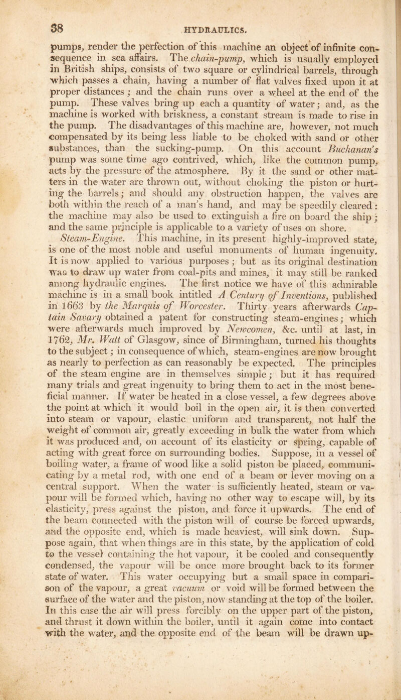 pumps, render the perfection of this machine an object of infinite con- sequence in sea affairs. The chain-pump, which is usually employed in British ships, consists of two square or cylindrical barrels, through •which passes a chain, having a number of fiat valves fixed upon it at proper distances ; and the chain runs over a wheel at the end of the pump. These valves bring up each a quantity of water; and, as the machine is worked with briskness, a constant stream is made to rise in the pump. The disadvantages of this machine are, however, not much compensated by its being less liable to be choked with sand or other substances, than the sucking-pump. On this account Buchanan’s pump was some time ago contrived, which, like the common pump, acts by the pressure of the atmosphere. By it the sand or other mat- ters in the water are thrown out, without choking the piston or hurt- ing the barrels; and should any obstruction happen, the valves are both within the reach of a man’s hand, and may be speedily cleared : the machine may also be used to extinguish a fire on board the ship ; and the same principle is applicable to a variety of uses on shore. Steam-Engine. This machine, in its present highly-improved state, is one of the most noble and useful monuments of human ingenuity. It is now applied to various purposes; but as its original destination was to draw up water from coal-pits and mines, it may still be ranked among hydraulic engines. The first notice we have of this admirable machine is in a small book intitled A Century of Inventions, published in lh'6'3 by the Marquis of Worcester. Thirty years afterwards Cap- tain Savary obtained a patent for constructing steam-engines; which were afterwards much improved by Newcomen, &c. until at last, in 17h‘2, Mr. Watt of Glasgow, since of Birmingham, turned his thoughts to the subject; in consequence of which, steam-engines are now brought as nearly to perfection as can reasonably be expected. The principles of the steam engine are in themselves simple; but it has required many trials and great ingenuity to bring them to act in the most bene- ficial manner. If water be heated in a close vessel, a few degrees above the point at which it would boil in the open air, it is then converted into steam or vapour, elastic uniform and transparent, not half the weight of common air, greatly exceeding in bulk the water from which it was produced and, on account of its elasticity or spring, capable of acting with great force on surrounding bodies. Suppose, in a vessel of boiling water, a frame of wood like a solid piston be placed, communi- cating by a metal rod, with one end of a beam or lever moving on a central support. When the water is sufficiently heated, steam or va- pour will be formed which, having no other way to escape will, by its elasticity, press against the piston, and force it upwards. The end of the beam connected with the piston will of course be forced upwards, and the opposite end, Avhich is made heaviest, will sink down. Sup- pose again, that when things are in this state, by the application of cold to the vessel' containing the hot vapour, it be cooled and consequently condensed, the vapour will be once more brought back to its former state of water. This water occupying but a small space in compari- son of the vapour, a great vacuum or void will be formed between the surface of the water and the piston, now standing at the top of the boiler. In this case the air will press forcibly on the upper part of the piston, and thrust it down within the boiler, until it again come into contact with the water, and the opposite end of the beam will be drawn up-