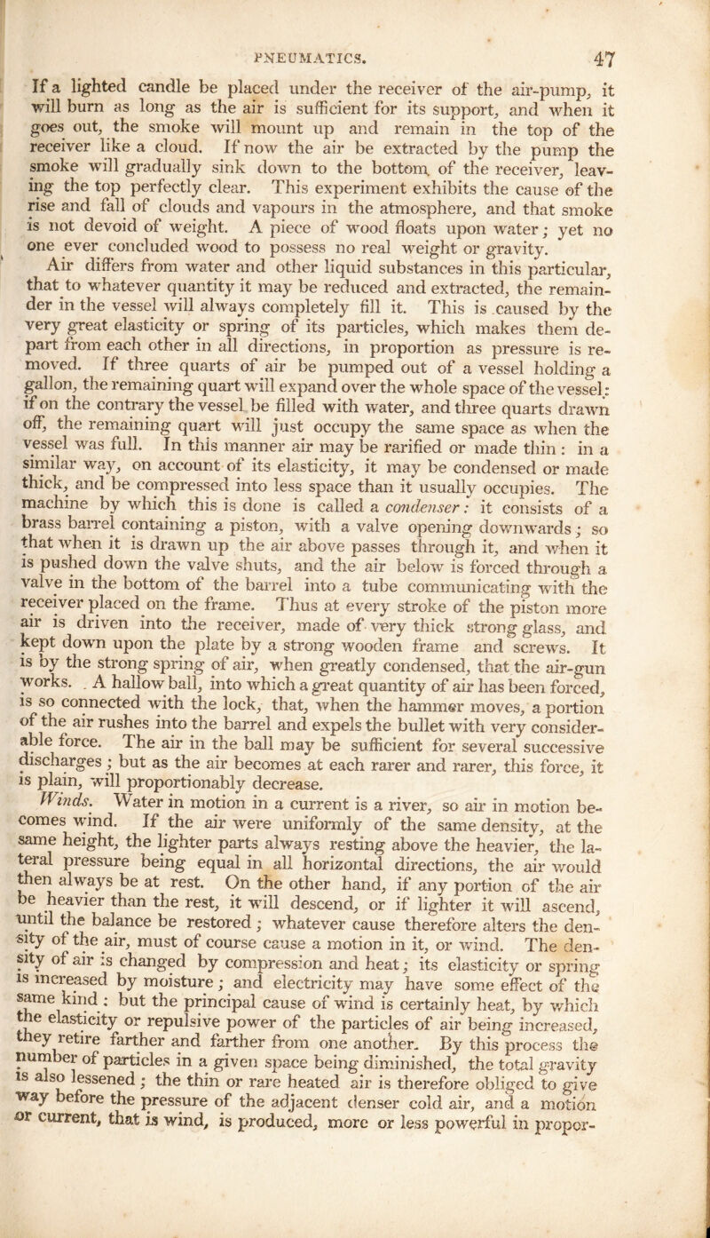 If a lighted candle be placed under the receiver of the air-pump, it will burn as long as the air is sufficient for its support, and when it goes out, the smoke will mount up and remain in the top of the receiver like a cloud. If now the air be extracted by the pump the smoke will gradually sink down to the bottom, of the receiver, leav- ing the top perfectly clear. This experiment exhibits the cause of the rise and fall of clouds and vapours in the atmosphere, and that smoke is not devoid of weight. A piece of wood floats upon water; yet no one ever concluded wood to possess no real weight or gravity. Air differs from water and other liquid substances in'this particular, that to whatever quantity it may be reduced and extracted, the remain- der in the vessel will always completely fill it. This is caused by the very great elasticity or spring of its particles, which makes them de- part from each other in all directions, in proportion as pressure is re- moved. If three quarts of air be pumped out of a vessel holding a gallon, the remaining quart will expand over the whole space of the vessel: if on the contrary the vessel be filled with water, and three quarts drawn off, the remaining quart will just occupy the same space as when the vessel was full. In this manner air may be rarified or made thin : in a similar way, on account of its elasticity, it may be condensed or made thicK, and be compressed into less space than it usually occupies. The machine by which this is done is called a condenser: it consists of a brass barrel containing a piston, with a valve opening downwards; so that when it is drawn up the air above passes through it, and when it is pushed down the valve shuts, and the air below is forced through a valve in the bottom of the barrel into a tube communicating with the receiver placed on the frame. Thus at every stroke of the piston more air is driven into the receiver, made of very thick strong glass, and kept dowrn upon the plate by a strong wooden frame and screws. It is by the strong spring of air, when greatly condensed, that the air-gun works. A hallow ball, into which a great quantity of air has been forced, is so connected with the lock, that, when the hammer moves, a portion of the air rushes into the barrel and expels the bullet with very consider- able force. The air in the ball may be sufficient for several successive discharges; but as the air becomes at each rarer and rarer, this force, it is plain, will proportionably decrease. Winds. Water in motion in a current is a river, so air in motion be- comes wind. If the air were uniformly of the same density, at the same height, the lighter parts always resting above the heavier, the la- teral pressure being equal in all horizontal directions, the air would then always be at rest. On the other hand, if any portion of the air be heavier than the rest, it will descend, or if lighter it wall ascend, until the balance be restored; whatever cause therefore alters the den- sity of the air, must of course cause a motion in it, or wind. The den- sity of air is changed by compression and heat; its elasticity or spring is increased by moisture; and electricity may have some effect of the same kind ; but the principal cause of -wind is certainly heat, by which t e elasticity or repulsive power of the particles of air being increased, ey retire farther and farther from one another. By this process the number of particles in a given space being diminished, the total gravity is a so lessened ; the thin or rare heated air is therefore obliged to give way before the pressure of the adjacent denser cold air, and a motion or current, that is wind, is produced, more or less powerful in proper-