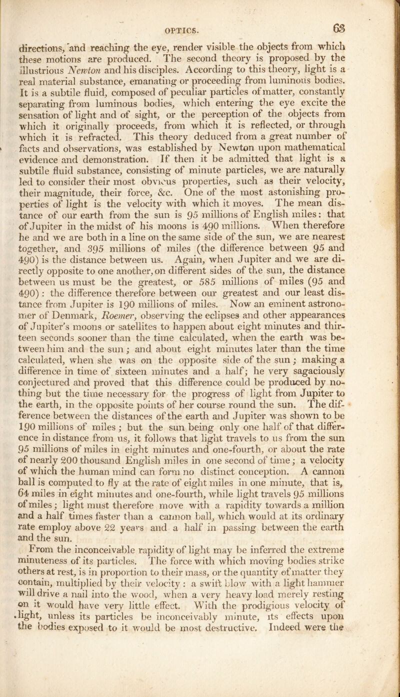 directions, 'and reaching the eye, render visible the objects from which these motions are produced. The second theory is proposed by the illustrious Newton and his disciples. According to this theory, light is a real material substance, emanating or proceeding from luminous bodies. It is a subtile fluid, composed of peculiar particles of matter, constantly separating from luminous bodies, which entering the eye excite the sensation of light and of sight, or the perception of the objects from which it originally proceeds, from which it is reflected, or through which it is refracted. This theory deduced from a great number of facts and observations, was established by Newton upon mathematical evidence and demonstration. If then it be admitted that light is a subtile fluid substance, consisting of minute particles, we are naturally led to consider their most obvious properties, such as their velocity, their magnitude, their force, &c. One of the most astonishing pro- perties of light is the velocity with which it moves. The mean dis- tance of our earth from the sun is 95 millions of English miles: that of Jupiter in the midst of his moons is 490 millions. When therefore he and we are both in a line on the same side of the sun, we are nearest together, and 395 millions of miles (the difference between 95 and 490) is the distance between us. Again, when Jupiter and we are di- rectly opposite to one another, on different sides of the sun, the distance between us must be the greatest, or 585 millions of miles (95 and 490): the difference therefore between our greatest and our least dis- tance from Jupiter is 190 millions of miles. Now an eminent astrono- mer of Denmark, Roemer, observing the eclipses and other appearances of Jupiter’s moons or satellites to happen about eight minutes and thir- teen seconds sooner than the time calculated, when the earth was be- tween him and the sun; and about eight minutes later than the time calculated, when she was on the opposite side of the sun; making a difference in time of sixteen minutes and a half; he very sagaciously conjectured and proved that this difference could be produced by no- thing but the time necessary for the progress of light from Jupiter to the earth, in the opposite points of her course round the sun. The dif- ference between the distances of the earth and Jupiter was shown to be 190 millions of miles ; but the sun being only one half of that differ- ence in distance from us, it follows that light travels to us from the sun 95 millions of miles in eight minutes and one-fourth, or about the rate of nearly 200 thousand English miles in one second of time; a velocity of which the human mind can form no distinct conception. A cannon ball is computed to fly at the rate of eight miles in one minute, that is, 64 miles in eight minutes and one-fourth, while light travels 95 millions of miles; light must therefore move with a rapidity towards a million and a half times faster than a camion ball, which would at its ordinary rate employ above 22 yeavs and a half in passing between the earth and the sun. From the inconceivable rapidity of light may be inferred the extreme minuteness of its particles. The force with which moving bodies strike others at rest, is in proportion to their mass, or the quantity of matter they contain, multiplied by their velocity : a swift blow with a light hammer will drive a nail into the wood, when a very heavy load merely resting on it would have very little effect. With the prodigious velocity of .light, unless its particles be inconceivably minute, its effects upon the bodies exposed to it would be most destructive. Indeed were the