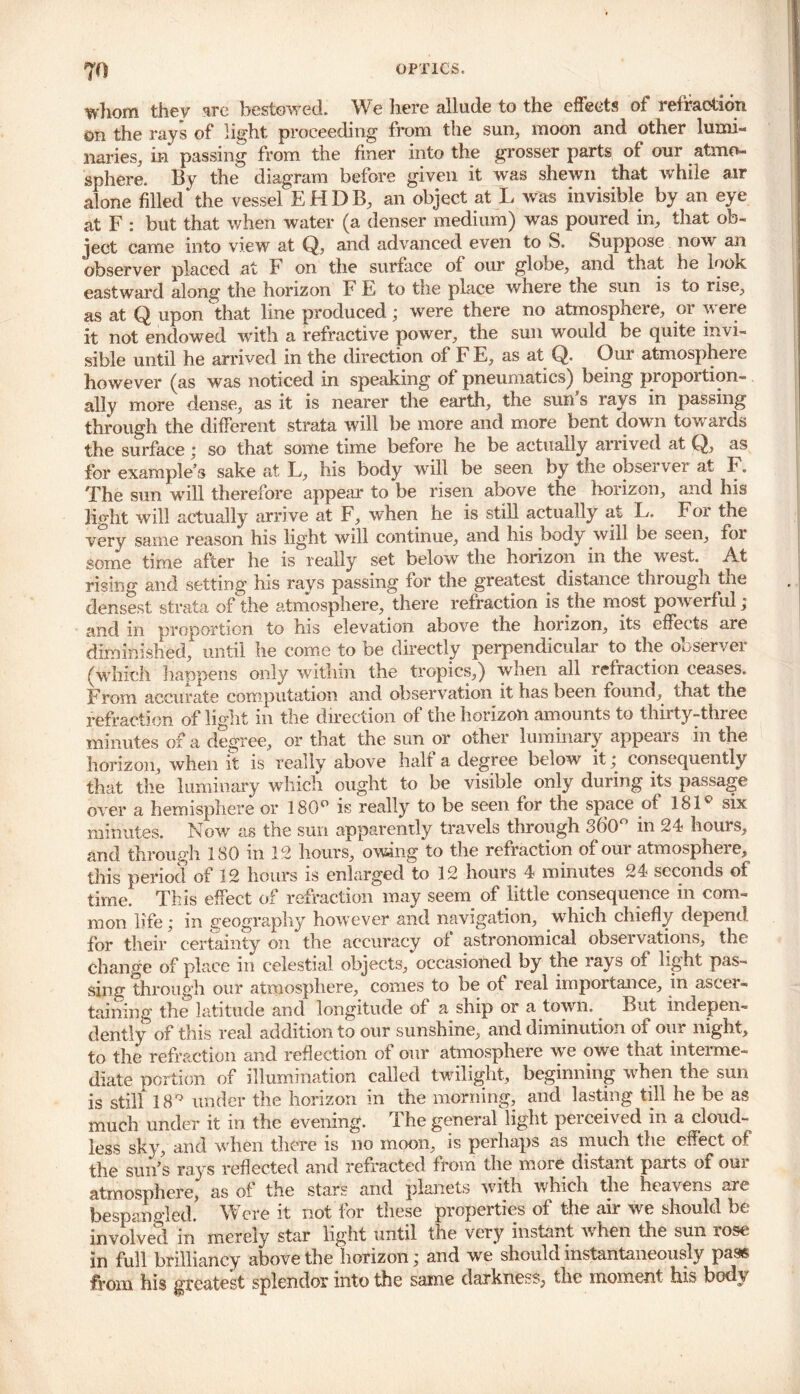 whom they are bestowed. We here allude to the effects of refraction on the rays of light proceeding from the sun, moon and other lumi- naries, in passing from the finer into the grosser parts of our atmo- sphere. By the diagram before given it was shewn that while air alone filled‘the vessel EHDB, an object at L was invisible by an eye at F : but that when water (a denser medium) was poured in, that ob- ject came into view at Q, and advanced even to S. Suppose now an observer placed at F on the surface of our globe, and that he look eastward along the horizon F F to the place where the sun is to rise, as at Q upon that line produced ; were there no atmosphere, or were it not endowed with a refractive power, the sun would be quite invi- sible until he arrived in the direction of F E, as at Q. Our atmosphei e however (as was noticed in speaking of pneumatics) being proportion- ally more dense, as it is nearer the earth, the sun’s rays in passing through the different strata will be more and more bent down towards the surface; so that some time before he be actually arrived at Q, as for example’s sake at L, his body will be seen by the observer at F. The sun will therefore appear to be risen above the horizon, and his light will actually arrive at F, when he is still actually at L. Foi the very same reason his light will continue, and his body will be seen, for some time after he is really set below the horizon in the west. At rising and setting his rays passing for the greatest distance through the densest strata of the atmosphere, there refraction is the most powerf ul; and in proportion to his elevation above the horizon, its effects are diminished, until he come to be directly perpendicular to the observer (which happens only within the tropics,) when all refraction ceases. From accurate computation and observation it has been found, that the refraction of light in the direction of the horizon amounts to thirty-three minutes of a degree, or that the sun or other luminary appears in the horizon, when it is really above half a degree below it ; consequently that the luminary which ought to be visible only during its passage over a hemisphere or 180° is really to be seen for the space of 181° six minutes. Now as the sun apparently travels through 360° in 24 hours, and through 180 in 12 hours, owing to the refraction of our atmosphere, this period of 12 hours is enlarged to 12 hours 4 minutes 24 seconds of time! This effect of refraction may seem of little consequence in com- mon life; in geography however and navigation, which chiefly depend for their certainty on the accuracy of astronomical observations, the change of place in celestial objects, occasioned by the lays of light pas- sing through our atmosphere, comes to be ot real importance, in ascer- taining the latitude and longitude of a ship or a town. But indepen- dently of this real addition to onr sunshine, and diminution of our night, to the refraction and reflection of our atmosphere we owe that interme- diate portion of illumination called twilight, beginning when the sun is still 18° under the horizon in the morning, and lasting till he be as much under it in the evening. The general light perceived in a cloud- less sky, and when there is no moon, is perhaps as much the effect of the sun’s rays reflected and refracted from the moie distant paits of oui atmosphere, as of the stars and planets with which the heavens are bespangled. Were it not for these properties of the air we should be involved in merely star light until the very instant when the sun rose in full brilliancy above the horizon; and we should instantaneously pass from his greatest splendor into the same darkness, the moment his body