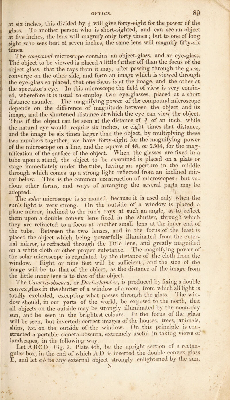 mj cu at six inches, this divided by J will give forty-eight for the power of the glass. To another person who is short-sighted, and can see an object sight who sees best at seven inches, the same lens will magnify fifty-six times. The compound microscope contains an object-glass, and an eye-glass. The object to be viewed is placed a little farther off than the focus of the object-glass, that the rays from it may, after passing through the glass, converge on the other side, and form an image which is viewed through the eye-glass so placed, that one focus is at the image, and the other at b the spectator's eye. In this microscope the field of view is very confin- ed, wherefore it is usual to employ two eye-glasses, placed at a short distance asunder. The magnifying power of the compound microscope depends on the difference of magnitude between the object and its image, and the shortened distance at which the eye can view the object. Thus if the object can be seen at the distance of f of an inch, while the natural eye would require six inches, or eight times that distance, and the image be six times larger than the object, by multiplying these two numbers together, we have forty-eight for the magnifying power of the microscope on a line, and the square of 48, or 2304, for the mag- nification of the surface of the object. When the glasses are fixed in a tube upon a stand, the object to be examined is placed on a plate or stage immediately under the tube, having an aperture in the middle through wbich comes up a strong light reflected from an inclined mir- ror below. This is the common construction of microscopes : but va- rious other forms, and ways of arranging the several parts may be adopted. The solar microscope is so named, because it is used only when the sun's light is very strong. On the outside of a window is placed a plane mirror, inclined to the sun’s rays at such an angle, as to reflect them upon a double convex lens fixed in the shutter, through which they are refracted to a focus at another small lens at the inner end of the tube. Between the two lenses, and in the focus of the least is placed the object which, being powerfully illuminated from the exter- nal mirror, is refracted through the little lens, and greatly magnified on a white cloth or other proper substance. The magnifying power of the solar microscope is regulated by the distance of the cloth from the window. Eight or nine feet will be sufficient; and the size of the image will be to that of the object, as the distance of the image from the little inner lens is to that of the object. The Camera-obscura, or Dark-chambcr, is produced by fixing a double convex glass in the shutter of a window of a room, from which all light is totally excluded, excepting what passes through the glass. I he win- dow should, in our parts of the world, be exposed to the north, that all objects on the outside may be strongly illuminated by the noon-day sun, and be seen in the brightest colours. In the focus of the glass will be seen, but inverted; correct images of the houses, trees, animals, ships, &c. on the outside of the window. On this principle is con- structed a portable camera-obscura, extremely useful in taking views or landscapes, in the following way. Let A B C D, Fig. 2. Plate 4th, be the upright section of a rectan- gular box, in the end of which AD is inserted the double convex glass E, and let a b be anv external object strongly enlightened by the sun. -  N