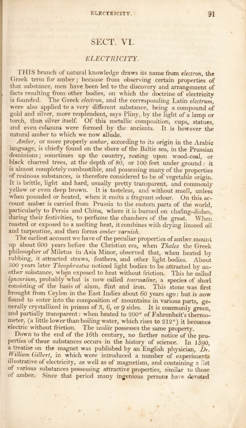 SECT. VL i • * ELECTRICITY. THIS branch of' natural knowledge draws its name from electron, the Greek term for amber; because from observing certain properties of that substance, men have been led to the discovery and arrangement of :, facts resulting from other bodies, on which the doctrine of electricity is founded. The Greek electron, and the corresponding Latin electrum, were also applied to a very different substance, being a compound of gold and silver, more resplendent, says Pliny, by the light of a lamp or torch, than silver itself. Of this metallic composition, cups, statues, and even columns were formed by the ancients. It is however the natural amber to which we now allude. Amber, or more properly ambar, according to its origin in the Arabic language, is chiefly found on the shore of the Baltic sea, in the Prussian dominions; sometimes up the country, resting upon wood-coal, or black charred trees, at the depth of 80, or 100 feet under ground : it Is almost completely combustible, and possessing many of the properties of resinous substances, is therefore considered to be of vegetable origin. It is brittle, light and hard, usually pretty transparent, and commonly yellow or even deep brown. It is tasteless, and without smell, unless when pounded or heated, when it emits a fragrant odour. On this ac- count amber is carried from Prussia to the eastern parts of the world, particularly to Persia and China, where it is burned on chafing-dishes, during their festivities, to perfume the chambers of the great. When roasted or exposed to a melting heat, it combines with drying linseed oil and turpentine, and then forms amber varnish. The earliest account we have of the peculiar properties of amber mount up about 600 years before the Christian era, when Thales the Greek philosopher of Miletus in Asia Minor, observed that, when heated by rubbing, it attracted straws, feathers, and other light bodies. About 800 years later Theophrastus noticed light bodies to be attracted by an- other substance, when exposed to heat without friction. This he called lyncurium, probably what is now called tourmaline, a species of shorl consisting of the basis of alum, flint and iron. This stone was first brought from Ceylon in the East Indies about 60 years ago: but is now found to enter into the composition of mountains in various parts, ge- nerally crystallized in prisms of S, 6, or 9 sides. It is commonly green, and partially transparent: when heated to 200° of Fahrenheit’s thermo- meter, (a little lower than boiling water, which rises to 212°) it becomes electric without friction. The zeolite possesses the same property. Down to the end of the 16th century, no farther notice of the pro- perties of these substances occurs in the history of science. In 1590, a treatise on the magnet was published by an English physician, D William Gilbert, in which were introduced a number of experiments illustrative of electricity, as well as of magnetism, and containing a list of various substances possessing attractive properties, similar to those of amber. Since that period many ingenious persons have devoted