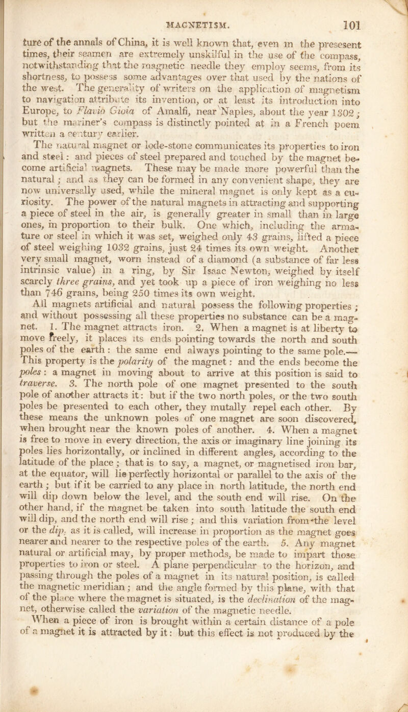 ture of the annals of China, it is well known that, even m the presesent times, their seamen are extremely unskilful in the use of the compass, notwithstanding that the magnetic needle they employ seems, from its shortness, to possess some advantages over that used by the nations of the west. The generality of writers on the application of magnetism to navigation attribute its invention, or at least its introduction into Europe, to Flavin Gioia of Amalfi, near Naples, about the year 1302; but the mariner’s compass is distinctly pointed at in a French poem written a oe.rtur^ earlier. The nacii ral magnet or lode-stone communicates its properties to iron and steel; and pieces of steel prepared and touched by the magnet be- come artdicia1 magnets. These may be made more powerful than the natural; and as they can be formed in any convenient shape, they are now universally used, while the mineral magnet is only kept as a cu- riosity. The power of the natural magnets in attracting and supporting a piece of steel in the air, is generally greater in small than in large ones, hi proportion to their bulk. One which, including the arma- ture or steel in which it was set, weighed only 43 grains, lifted a piece of steel weighing 1032 grains, just 24 times its own weight. Another very small magnet, worn instead of a diamond (a substance of far less intrinsic value) in a ring, by Sir Isaac Newton, weighed by itself scarcly three grains, and yet took up a piece of iron weighing no less than 746 grains, being 250 times its own weight. Ail magnets artificial and natural possess the following properties ; and without possessing all these properties no substance can be a mag- net. 1. The magnet attracts iron. 2. When a magnet is at liberty to move freely, it places its ends pointing towards the north and south poles of the earth : the same end always pointing to the same pole.—. This property is the polarity of the magnet: and the ends become the poles : a magnet in moving about to arrive at this position is said to traverse. 3. The north pole of one magnet presented to the south pole of another attracts it: but if the two north poles, or the two south poles be presented to each other, they mutally repel each other. By these means the unknown poles of one magnet are soon discovered, when brought near the known poles of another. 4. When a magnet is free to move in every direction, the axis or imaginary line joining its poles lies horizontally, or inclined in different angles, according to the latitude of the place; that is to say, a magnet, or magnetised iron bar, at the equator, will lie perfectly horizontal or parallel to the axis of the earth ; but if it be carried to any place in north latitude, the north end will dip down below the level, and the south end will rise. On the other hand, if the magnet be taken into south latitude the south end will dip, and the north end will rise ; and this variation fromAhe level or the dip. as it is called, will increase in proportion as the magnet goes nearer and nearer to the respective poles of the earth. 5. Any magnet natural or artificial may, by proper methods, be made to impart those properties to iron or steel. A plane perpendicular to the horizon, and passing through the poles of a magnet in its natural position, is called the magnetic meridian; and the angle formed by this plane, with that of the place where the magnet is situated, is the decimation of the mag- net, otherwise called the variation of the magnetic needle. When a piece of iron is brought within a certain distance of a pole or a magnet it is attracted by it: but this effect is not produced by the