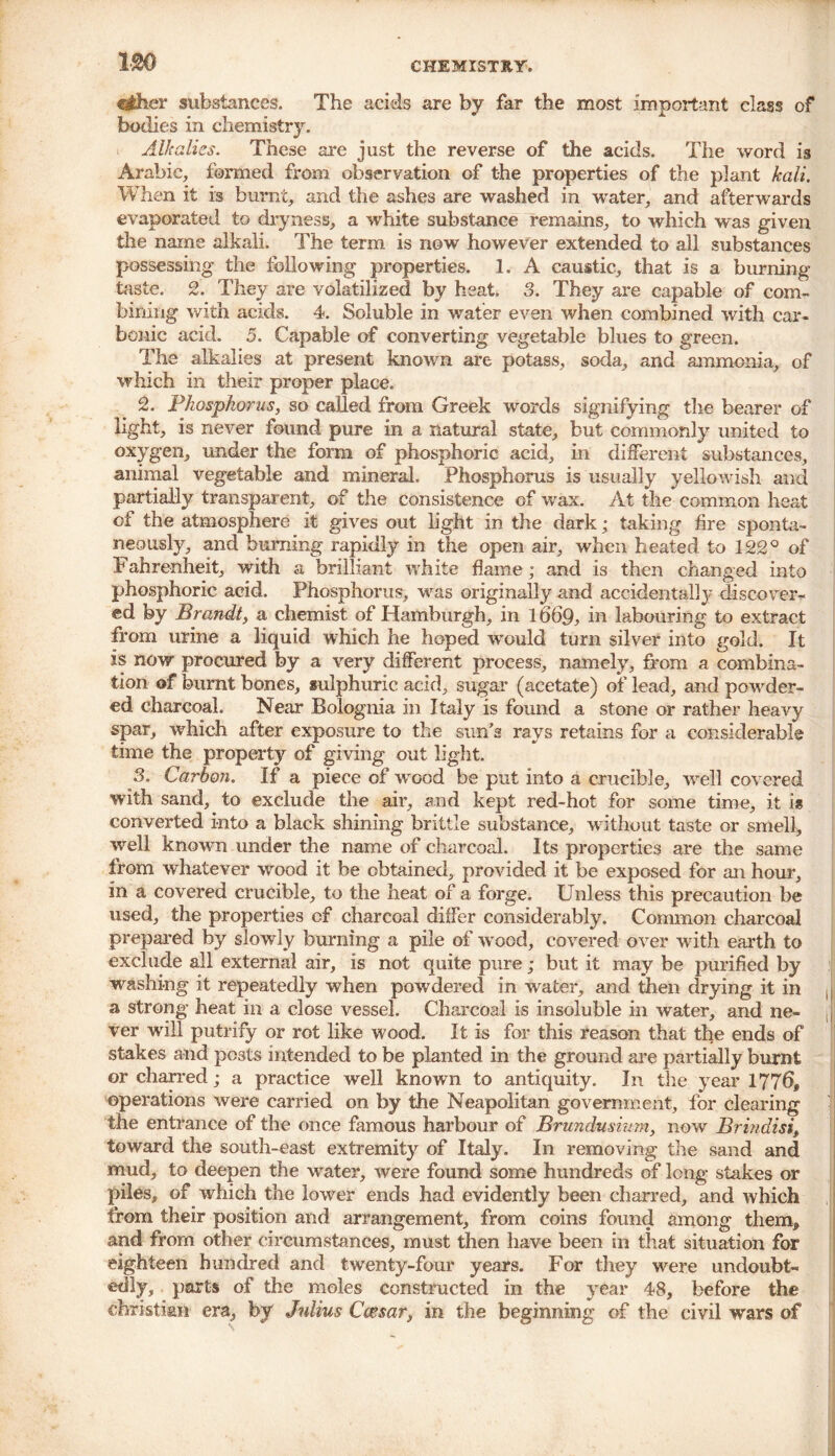 tihcY substances. The acids are by far the most important class of bodies in chemistry. Alkalies. These are just the reverse of the acids. The word is Arabic, formed from observation of the properties of the plant kali. When it is burnt, and the ashes are washed in water, and afterwards evaporated to dryness, a white substance remains, to which was given the name alkali. The term is now however extended to all substances possessing the following properties. 1. A caustic, that is a burning taste. 2. They are volatilized by heat. 3. They are capable of com- bining with acids. 4. Soluble in water even when combined with car- bonic acid. 5. Capable of converting vegetable blues to green. The alkalies at present known are potass, soda, and ammonia, of which in their proper place. 2. Phosphorus, so called from Greek words signifying the bearer of light, is never tound pure in a natural state, but commonly united to oxygen, under the form of phosphoric acid, in different substances, animal vegetable and mineral. Phosphorus is usually yellowish and partially transparent, of the consistence of wax. At the common heat of the atmosphere it gives out light in the dark; taking fire sponta- neously, and burning rapidly in the open air, when heated to 122° of Fahrenheit, with a brilliant white flame; and is then changed into phosphoric acid. Phosphorus, was originally and accidentally discover- ed by Brandt, a chemist of Hamburgh, in 1669, in labouring to extract from urine a liquid which he hoped would turn silver into gold. It is now procured by a very different process, namely, from a combina- tion of burnt bones, sulphuric acid, sugar (acetate) of lead, and powder- ed charcoal. Near Bolognia in Italy is found a stone or rather heavy spar, which after exposure to the sun’s rays retains for a considerable time the property of giving out light. 3. Carbon. If a piece of wood be put into a crucible, well covered with sand, to exclude the air, and kept red-hot for some time, it is converted into a black shining brittle substance, without taste or smell, well known under the name of charcoal. Its properties are the same from whatever wood it be obtained, provided it be exposed for an hour, in a covered crucible, to the heat of a forge. Unless this precaution be used, the properties of charcoal differ considerably. Common charcoal prepared by slowly burning a pile of wood, covered over with earth to exclude all external air, is not quite pure; but it may be purified by washing it repeatedly when powdered in water, and then drying it in a strong heat in a close vessel. Charcoal is insoluble in water, and ne- ,({ ver will putrify or rot like wood. It is for this reason that the ends of stakes and posts intended to be planted in the ground are partially burnt or charred; a practice well known to antiquity. In the year 1776, operations were carried on by the Neapolitan government, for clearing the entrance of the once famous harbour of Brundusium, now Brindisi, toward the south-east extremity of Italy. In removing the sand and mud, to deepen the water, were found some hundreds of long stakes or piles, of which the lower ends had evidently been charred, and which from their position and arrangement, from coins found among them, and from other circumstances, must then have been in that situation for eighteen hundred and twenty-four years. For they were undoubt- edly, parts of the moles constructed in the year 48, before the Christian era, by Julius Caesar, in the beginning of the civil wars of