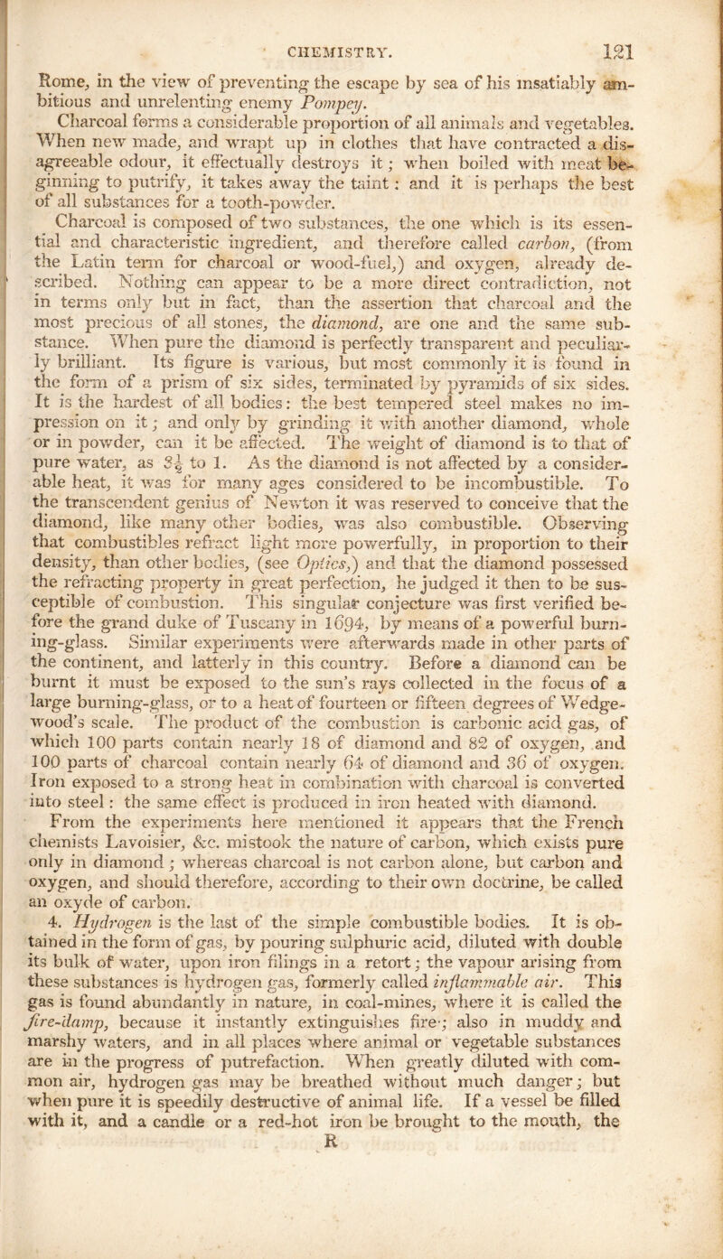 Rome., in the view of preventing the escape by sea of his insatiably am- bitious and unrelenting enemy Pompey. Charcoal forms a considerable proportion of all animals and vegetables. When new made, and wrapt up in clothes that have contracted a dis- agreeable odour, it effectually destroys it; when boiled with meat be- ginning to putrify, it takes away the taint: and it is perhaps the best of all substances for a tooth-powder. Charcoal is composed of two substances, the one Yvdiich is its essen- tial and characteristic ingredient, and therefore called carbon, (from the Latin term for charcoal or wood-fuel,) and oxygen, already de- scribed. Nothing can appear to be a more direct contradiction, not in terms only but in fact, than the assertion that charcoal and the most precious of all stones, the diamond, are one and the same sub- stance. When pure the diamond is perfectly transparent and peculiar- ly brilliant. Its figure is various, but most commonly it is found in the form of a prism of six sides, terminated by pyramids of six sides. It is the hardest of all bodies: the best tempered steel makes no im- pre ssion on it; and only by grinding it with another diamond, whole or in powder, can it be affected. The weight of diamond is to that of pure water, as to 1. As the diamond is not affected by a consider- able heat, it was for many ages considered to be incombustible. To the transcendent genius of Newton it was reserved to conceive that the diamond, like many other bodies, was also combustible. Observing that combustibles refract light more powerfully, in proportion to their density, than other bodies, (see Optics,') and that the diamond possessed the refracting property in great perfection, he judged it then to be sus- ceptible of combustion. This singular conjecture was first verified be- fore the grand duke of Tuscany in 1694, by means of a powerful burn- ing-giass. Similar experiments were afterwards made in other parts of the continent, and latterly in this country. Before a diamond can be burnt it must be exposed to the sun’s rays collected in the focus of a large burning-glass, or to a heat of fourteen or fifteen degrees of Wedge- wood’s scale. The product of the combustion is carbonic acid gas, of which 100 parts contain nearly 18 of diamond and 82 of oxygen, and 100 parts of charcoal contain nearly 64 of diamond and 36 of oxygen. Iron exposed to a strong heat in combination with charcoal is converted into steel: the same effect is produced in iron heated with diamond. From the experiments here mentioned it appears that the French chemists Lavoisier, &c. mistook the nature of carbon, which exists pure only in diamond; whereas charcoal is not carbon alone, but carbon and oxygen, and should therefore, according to their own doctrine, be called an oxyde of carbon. 4. Hydrogen is the last of the simple combustible bodies. It is ob- tained in the form of gas, by pouring sulphuric acid, diluted with double its bulk of water, upon iron filings in a retort; the vapour arising from these substances is hydrogen gas, formerly called injiammable air. This gas is found abundantly in nature, in coal-mines, where it is called the fire-damp, because it instantly extinguishes fire-; also in muddy and marshy waters, and in all places where animal or vegetable substances are in the progress of putrefaction. W7hen greatly diluted writh com- mon air, hydrogen gas maybe breathed without much danger; but when pure it is speedily destructive of animal life. If a vessel be filled wdth it, and a candle or a red-hot iron be brought to the mouth, the R