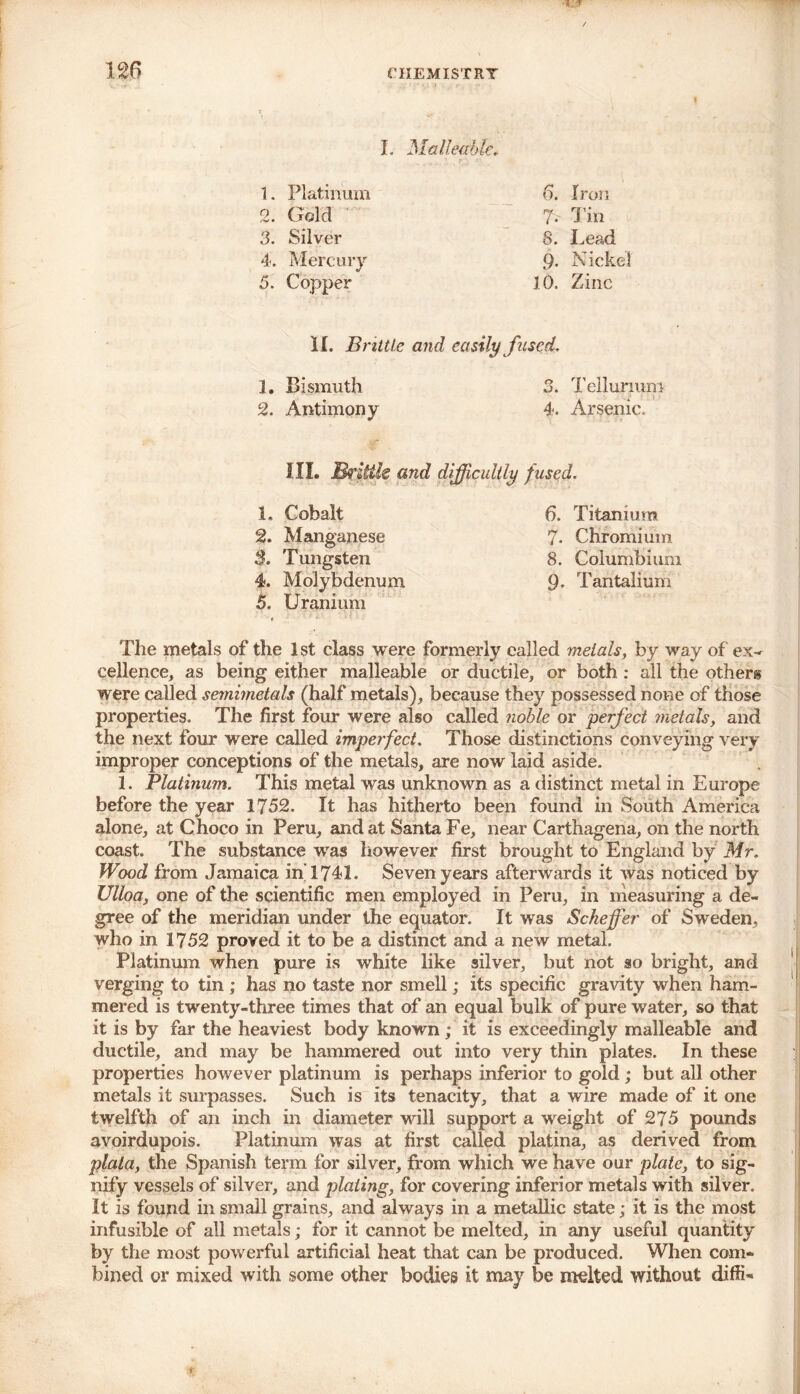 I. Malleable. 1. Platinum 6. Iron 2. Gold ?• Tin 3. Silver 8. Lead 4. Mercury 9- N ickel 5. Copper 10. Zinc II. Brittle and easily fused. 1. Bismuth 3. Tellumm 2. Antimony 4. Arsenic. III. Brink &nd difficultly fused. 1. Cobalt 2. Manganese $. Tungsten 4. Molybdenum 5. Uranium 6. Titanium 7. Chromium 8. Columbian! 9. Tantalmm The metals of the 1st class were formerly called metals, by way of ex- cellence, as being either malleable or ductile, or both : all the others were called semimetals (half metals), because they possessed none of those properties. The first four were also called noble or perfect metals, and the next four were called imperfect. Those distinctions conveying very improper conceptions of the metals, are now laid aside. 1. Platinum. This metal was unknown as a distinct metal in Europe before the year 1752. It has hitherto been found in South America alone, at Choco in Peru, and at Santa Fe, near Carthagena, on the north coast. The substance was however first brought to England by Mr. Wood from Jamaica in 1741. Seven years afterwards it was noticed by Ulloa, one of the scientific men employed in Peru, in measuring a de- gree of the meridian under the equator. It was Scheffer of Sweden, who in 1752 proved it to be a distinct and a new metal. Platinum when pure is white like silver, but not so bright, and verging to tin ; has no taste nor smell; its specific gravity when ham- mered is twenty-three times that of an equal bulk of pure water, so that it is by far the heaviest body known; it is exceedingly malleable and ductile, and may be hammered out into very thin plates. In these properties however platinum is perhaps inferior to gold; but all other metals it surpasses. Such is its tenacity, that a wire made of it one twelfth of an inch in diameter will support a weight of 275 pounds avoirdupois. Platinum was at first called platina, as derived from plata, the Spanish term for silver, from which we have our plate, to sig- nify vessels of silver, and plating, for covering inferior metals with silver. It is found in small grains, and always in a metallic state; it is the most infusible of all metals; for it cannot be melted, in any useful quantity by the most powerful artificial heat that can be produced. When com- bined or mixed with some other bodies it may be melted without diffi-