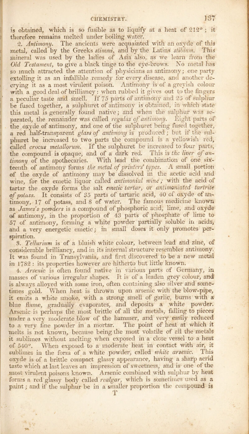 CHEMISTRY. 337 is obtained, which is so fusible as to liquify at a heat of 212° ; it therefore remains melted under boiling water. 2. Antimony. The ancients were acquainted with an oxyde of this metal, called by the Greeks stimmi, and by the Latins stibium. This mineral was used by the ladies of Asia also, as we learn from the Old Testament, to give a black tinge to the eye-brows. No metal has so much attracted the attention of physicians as antimony; one party extolling it as an infallible remedy tor every disease, and another de- crying it as a most virulent poison. Antimony is of a greyish colour with a good deal of brillianc}r: when rubbed it gives out to the fingers a peculiar taste and smell. If 75 parts of antimony and 25 of sulphur be fused together, a sulphuret of antimony is obtained, in which state this metal is generally found native; and when the sulphur was se- parated, the remainder was called regulus of antimony. Eight parts of the oxyde of antimony, and one of the sulphuret being fused together, a red half-transparent glass of antimony is produced; but if the sul- phuret be increased to two parts the compound is a yellowish red, called crocus metallorum. If the sulphuret be increased to four parts, the compound is opaque, and of a dark red. This is the liver of an- timony of the apothecaries. With lead the combination of one six- teenth of antimony forms the metal of printers types. A small portion of the oxyde of antimony may be dissolved in the acetic acid and wine, for the emetic liquor called antimonial wine; with the acid of tartar the oxyde forms the salt emetic tartar, or antirnoniated tartrite of potass. It consists of 35 parts of tartaric acid, 40 of oxyde of an- timony, 17 of potass, and 8 of water. The famous medicine known as James’s powders is a compound of phosphoric acid, lime, and oxyde of antimony, in the proportion of 43 parts oi phosphate of lime to 57 of antimony, forming a white powder partially soluble in acids, and a very energetic emetic; in small doses it only promotes per- spiration. 3. Tellurium is of a bluish white colour, between lead and zinc, of considerable brilliancy, and in its internal structure resembles antimony. It was found in Transylvania, and first discovered to be a new metal in 1782 : its properties however are hitherto but little known. 4. Arsenic is often found native in various parts of Germany, in masses of various irregular shapes. It is of a leaden grey colour, and is always alloyed with some iron, often containing also silver and some- times gold. When heat is thrown upon arsenic with the blow-pipe, it emits a white smoke, with a strong smell of garlic, burns with a blue flame, gradually evaporates, and deposits a white powder. Arsenic is perhaps the most brittle of all the metals, falling to pieces under a very moderate blo w of the hammer, and very easily reduced to a very fine powder in a mortar. The point of heat at which it melts is not known, because being the most volatile of all the metals it sublimes without melting when exposed in a close vessel to a heat of 540°. When exposed to a moderate heat in contact with air, it sublimes in the form of a white powder, called white arse?iic. This oxyde is of a brittle compact glassy appearance, having a sharp acrid taste which at last leaves an impression of sweetness, and is one of the most virulent poisons known. Arsenic combined with sulphur by heat forms a red glassy body called realgar, which is sometimes used as a paint; and if the sulphur be in a smaller proportion the compound is T