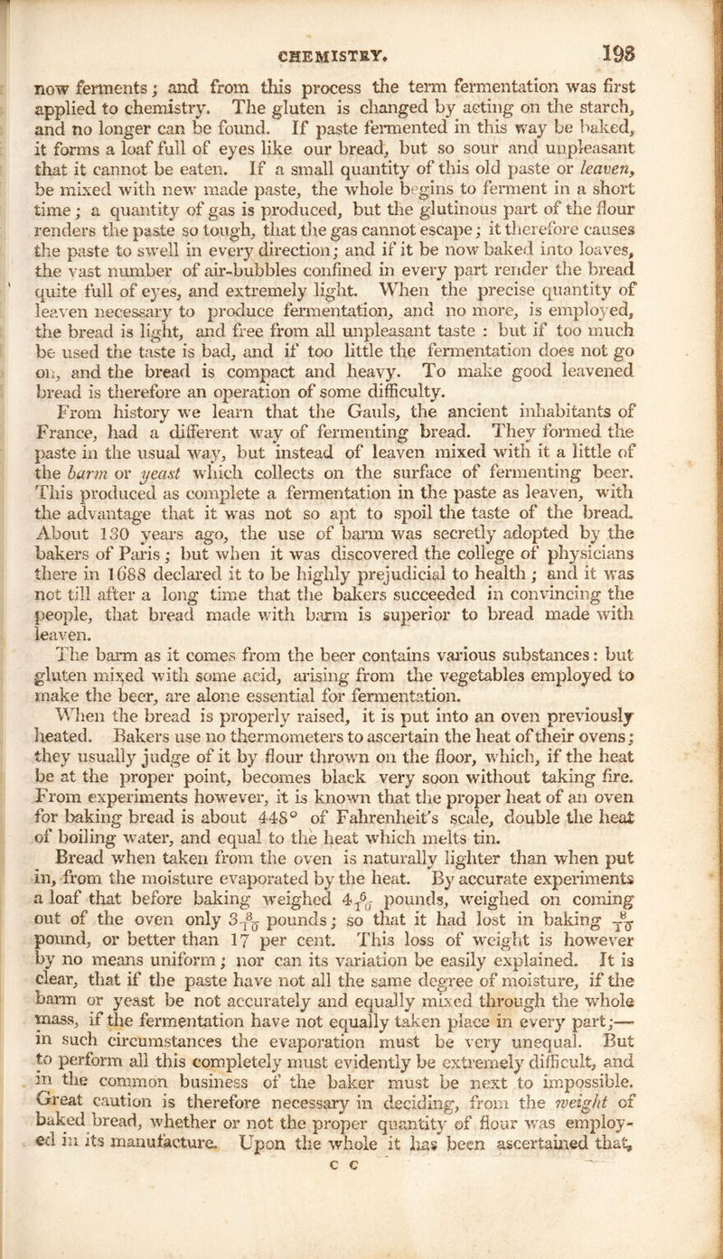 now ferments; and from this process the term fermentation was first applied to chemistry. The gluten is changed by acting on the starch, and no longer can be found. If paste fermented in this way be baked, it forms a loaf full of eyes like our bread, but so sour and unpleasant, that it cannot be eaten. If a small quantity of this old paste or leaven, be mixed with new made paste, the whole begins to ferment in a short time; a quantity of gas is produced, but the glutinous part of the flour renders the paste so tough, that the gas cannot escape; it therefore causes the paste to swell in every direction; and if it be now baked into loaves, the vast number of air-bubbles confined in every part render the bread quite full of eyes, and extremely light. When the precise quantity of leaven necessary to produce fermentation, and no more, is employed, the bread is light, and free from all unpleasant taste : but if too much be used the taste is bad, and if too little the fermentation does not go on, and the bread is compact and heavy. To make good leavened bread is therefore an operation of some difficulty. From history we learn that the Gauls, the ancient inhabitants of France, had a different way of fermenting bread. They formed the paste in the usual way, but instead of leaven mixed with it a little of the barm or yeast which collects on the surface of fermenting beer. This produced as complete a fermentation in the paste as leaven, with the advantage that it was not so apt to spoil the taste of the bread. About 130 years ago, the use of barm was secretly adopted by the bakers of Paris ; but when it was discovered the college of physicians there in 1688 declared it to be highly prejudicial to health; and it was not till after a long time that the bakers succeeded in convincing the people, that bread made with barm is superior to bread made with leaven. The barm as it comes from the beer contains various substances: but gluten mi>;ed with some acid, arising from the vegetables employed to make the beer, are alone essential for fermentation. When the bread is properly raised, it is put into an oven previously heated. Bakers use no thermometers to ascertain the heat of their ovens; they usually judge of it by flour thrown on the floor, w hich, if the heat be at the proper point, becomes black very soon without taking fire. From experiments however, it is known that the proper heat of an oven for baking bread is about 448° of Fahrenheit's scale, double the heat of boiling water, and equal to the heat which melts tin. Bread when taken from the oven is naturally lighter than when put in, from the moisture evaporated by the heat. By accurate experiments a loaf that before baking weighed 4T60 pounds, weighed on coming out of the oven only 3-^ pounds; so that it had lost in baking pound, or better than 17 per cent. This loss of weight is howrever by no means uniform; nor can its variation be easily explained. It is clear, that if the paste have not all the same degree of moisture, if the barm or yeast be not accurately and equally mixed through the whole mass, if the fermentation have not equally taken place in every part;—• m such circumstances the evaporation must be very unequal. But to perform all this completely must evidently be extremely difficult, and m the common business of the baker must be next to impossible. Great caution is therefore necessary in deciding, from the weight of baked bread, whether or not the proper quantity of flour was employ- ed in its manufacture. Upon the whole it lias been ascertained that, c e