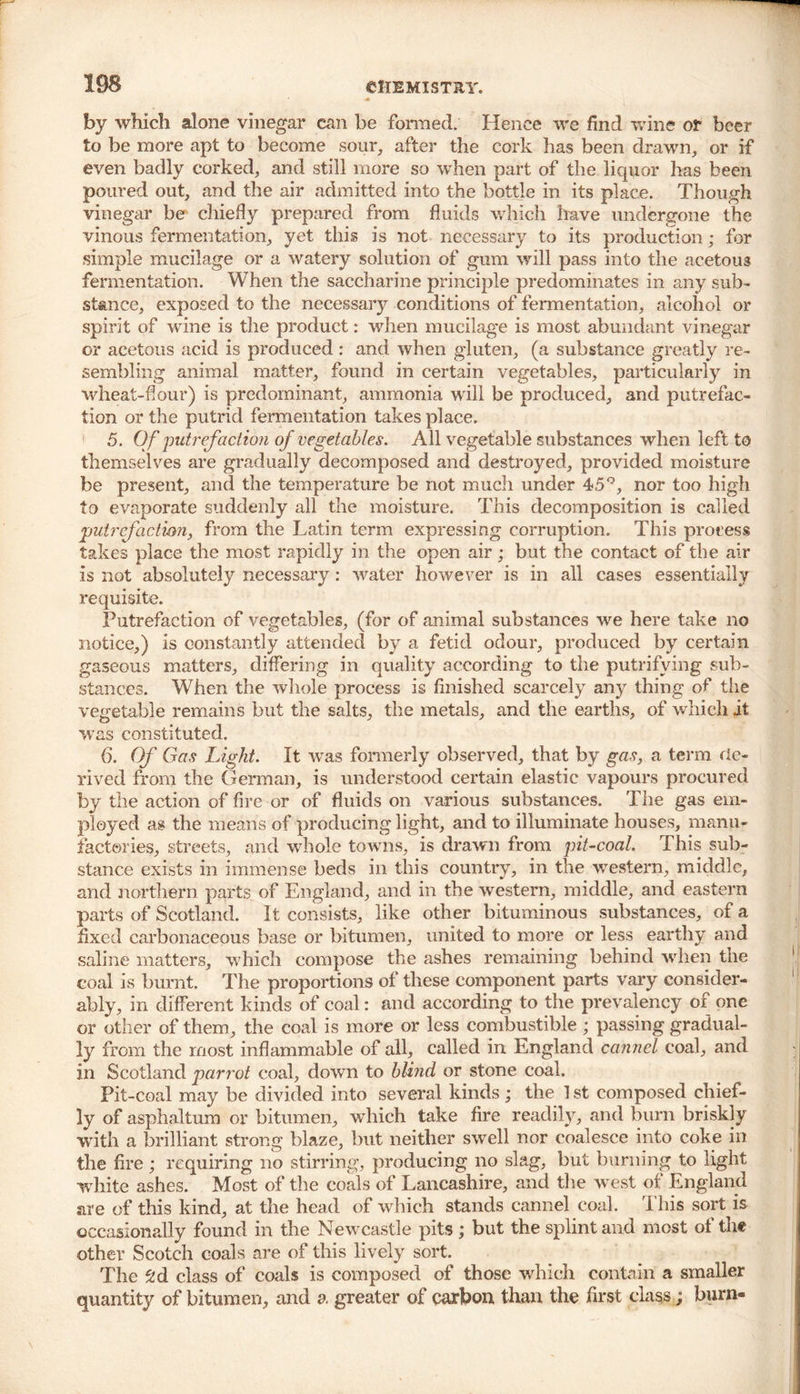 by which alone vinegar can be formed. Hence we find wine or beer to be more apt to become sour, after the cork has been drawn, or if even badly corked, and still more so when part of the liquor has been poured out, and the air admitted into the bottle in its place. Though vinegar be chiefly prepared from fluids which have undergone the vinous fermentation, yet this is not necessary to its production; for simple mucilage or a watery solution of gum will pass into the acetous fermentation. When the saccharine principle predominates in any sub- stance, exposed to the necessary conditions of fermentation, alcohol or spirit of wine is the product: when mucilage is most abundant vinegar or acetous acid is produced : and when gluten, (a substance greatly re- sembling animal matter, found in certain vegetables, particularly in wheat-four) is predominant, ammonia will be produced, and putrefac- tion or the putrid fermentation takes place. 5. Of putrefaction of vegetables. All vegetable substances when left to themselves are gradually decomposed and destroyed, provided moisture be present, and the temperature be not much under 45°, nor too high to evaporate suddenly all the moisture. This decomposition is called putrefaction, from the Latin term expressing corruption. This process takes place the most rapidly in the open air; but the contact of the air is not absolutely necessary: water however is in all cases essentially requisite. Putrefaction of vegetables, (for of animal substances we here take no notice,) is constantly attended by a fetid odour, produced by certain gaseous matters, differing in quality according to the putrifving sub- stances. When the whole process is finished scarcely any thing of the vegetable remains but the salts, the metals, and the earths, of which it was constituted. 6. Of Gas Light. It was formerly observed, that by gas, a term de- rived from the German, is understood certain elastic vapours procured by the action of fire or of fluids on various substances. The gas em- ployed as the means of producing light, and to illuminate houses, manu- factories, streets, and whole towns, is drawn from pit-coal. This sub- stance exists in immense beds in this country, in the western, middle, and northern parts of England, and in the western, middle, and eastern parts of Scotland. It consists, like other bituminous substances, of a fixed carbonaceous base or bitumen, united to more or less earthy and saline matters, which compose the ashes remaining behind when the coal is burnt. The proportions of these component parts vary consider- ably, in different kinds of coal: and according to the prevalency of one or other of them, the coal is more or less combustible ; passing gradual- ly from the most inflammable of all, called in England cannel coal, and in Scotland parrot coal, down to blind or stone coal. Pit-coal may be divided into several kinds; the 1 st composed chief- ly of asphaltum or bitumen, which take fire readily, and bum briskly with a brilliant strong blaze, but neither swell nor coalesce into coke in the fire; requiring no stirring, producing no slag, but burning to light white ashes. Most of the coals of Lancashire, and the west of England are of this kind, at the head of which stands cannel coal. This sort is occasionally found in the Newcastle pits ; but the splint and most of the other Scotch coals are of this lively sort. The 2d class of coals is composed of those which contain a smaller quantity of bitumen, and a greater of carbon than the first class; burn-