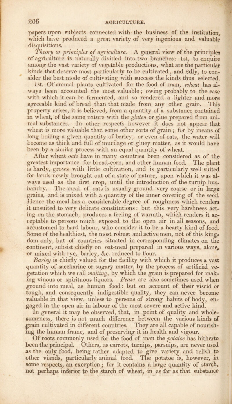 £06 papers upon subjects connected with the business of the institution, which have produced a great variety of very ingenious and valuable disquisitions. Theory 01 principles of agriculture. A general view of the principles of agriculture is naturally divided into two branches: 1st, to enquire among the vast variety of vegetable productions, what are the particular kinds that deserve most particularly to be cultivated, and 2dly, to con- sider the best mode of cultivating with success the kinds thus selected. 1st. Of annual plants cultivated for the food of man, wheat has al- ways been accounted the most valuable; owing probably to the ease with which it can be fermented, and so rendered a lighter and more agreeable kind of bread than that made from any other grain. This property arises, it is believed, from a quantity of a substance contained in wheat, of the same nature with the gluten or glue prepared from ani- mal substances. In other respects however it does not appear that wheat is more valuable than some other sorts of grain; for by means of long boiling a given quantity of barley, or even of oats, the water will become as thick and full of mucilage or gluey matter, as it would have been by a similar process with an equal quantity of wheat. After wheat oats have in many countries been considered as of the greatest importance for bread-corn, and other human food. The plant is hardy, grows with little cultivation, and is particularly well suited for lands newly brought out of a state of nature, upon which it was al- ways used as the first crop, until the introduction of the turnip hus- bandry. The meal of oats is usually ground very coarse or in large grains, and is mixed with a quantity of the inner covering of the seed. Hence the meal has a considerable degree of roughness which renders it un suited to very delicate constitutions : but this very harshness act- ing on the stomach, produces a feeling of warmth, which renders it ac- ceptable to persons much exposed to the open air in all seasons, and accustomed to hard labour, who consider it to be a hearty kind of food. Some of the healthiest, the most robust and active men, not of this king- dom only, but of countries situated in corresponding climates on the continent, subsist chiefly on oat-meal prepared in various ways, alone, or mixed with rye, barley, &c. reduced to flour. Barley is chiefly valued for the facility with which it produces a vast quantity of saccharine or sugary matter, by the process of artificial ve- getation which we call malting, by which the grain is prepared for mak- ing vinous or spirituous liquors. Pease are also sometimes used when ground into meal, as human food: but on account of their viscid or tough, and consequently indigestible quality, they can never become valuable in that view, unless to persons of strong habits of body, en- gaged in the open air in labour of the most severe and active kind. In general it may be observed, that, in point of quality and whole- someness, there is not much difference between the various kinds of grain cultivated in different countries. They are all capable of nourish- ing the human frame, and of preserving it in health and vigour. Of roots commonly used for the food of man the potatoe has hitherto been the principal. Others, as carrots, turnips, parsnips, are never used as the only food, being rather adapted to give variety and relish to other viands, particularly animal food. The potatoe is, however, in some respects, an exception; for it contains a large quantity of starch, not perhaps inferior to the starch of wheat, in as far as that substance