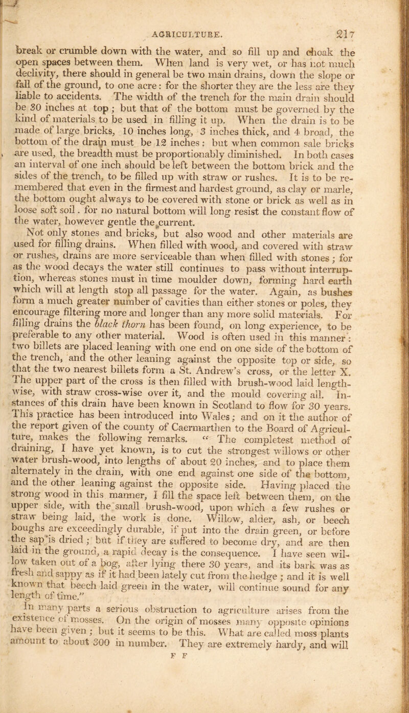 break or crumble down with the water, and so fill up and choak the open spaces between them. When land is very wet, or has not much declivity, there should in general be two main drains, down the slope or fall of the ground, to one acre: for the shorter they are the less are they liable to accidents. The width of the trench for the main drain should be SO inches at top ; but that of the bottom must be governed by the kind of materials to be used in filling it up. When the drain is to be made of large bricks, 10 inches long, 3 inches thick, and 4 broad, the bottom of the drain must be 12 inches : but when common sale bricks are used, the breadth must be proportionably diminished. In both cases an interval of one inch should be left between the bottom brick and the sides of the trench, to be filled up with straw or rushes. It is to be re- membered that even in the firmest and hardest ground, as clay or marie, the bottom ought always to be covered with stone or brick as well as in loose soft soil. for no natural bottom will long resist the constant flow of the water, however gentle the current. Not only stones and bricks, but also wood and other materials are used for filling drains. When filled with wood, and covered with straw or rushes, drains are more serviceable than when filled with stones; for as the wood decays the water still continues to pass without interrup- tion, whereas stones must in time moulder down, forming hard earth which will at length stop all passage for the water. Again, as bushes form a much greater number of cavities than either stones or poles, they encourage filtering more and longer than any more solid materials. For iiding drains the black tho?'?i has been found, on long experience, to be preferable to any other material. Wood is often used in this manner : two billets are placed leaning with one end on one side of the bottom of the trench, and the other leaning against the opposite top or side, so that the two nearest billets form a St. Andrew’s cross, or the letter X. The upper part of the cross is then filled with brush-wood laid length- wise, with straw cross-wise over it, and the mould covering all. In- stances of this drain have been known in Scotland to flow for 30 years, ihis practice has been introduced into Wales; and on it the author of the report given of the county of Caermarthen to the Board of Agricul- ture, makes the following remarks. “ The completes! method of draining, I have yet known, is to cut the strongest willows or other water brush-wood, into lengths of about 20 inches, and to place them alternately in the drain, with one end against one side of the bottom, and the other leaning against tne opposite side. Having placed the strong wood in this manner, I fill the space left between them, on the uppci side, with the small brush-wood, upon winch a few rushes or straw being laid, the work is done. Willow, alder, ash, or beech boughs are exceedingly durable, if put into the drain green, or before the sap is dried; but if they are suffered to become dry, and are then laid in the ground, a rapid decay is the consequence. I have seen wil- low taken out or a bog, after lying there 30 years, and its bark was as fresh and sappy as if it had been lately cut from the hedge ; and it is well xnown that beech laid green in the water, will continue sound for any length of time.” ' In many parts a serious obstruction to agriculture arises from the existence ci mosses. On the origin of mosses many opposite opinions have been given ; but it seems to be this. What are called moss plants amount to about 300 in number. They are extremely hardy, and will