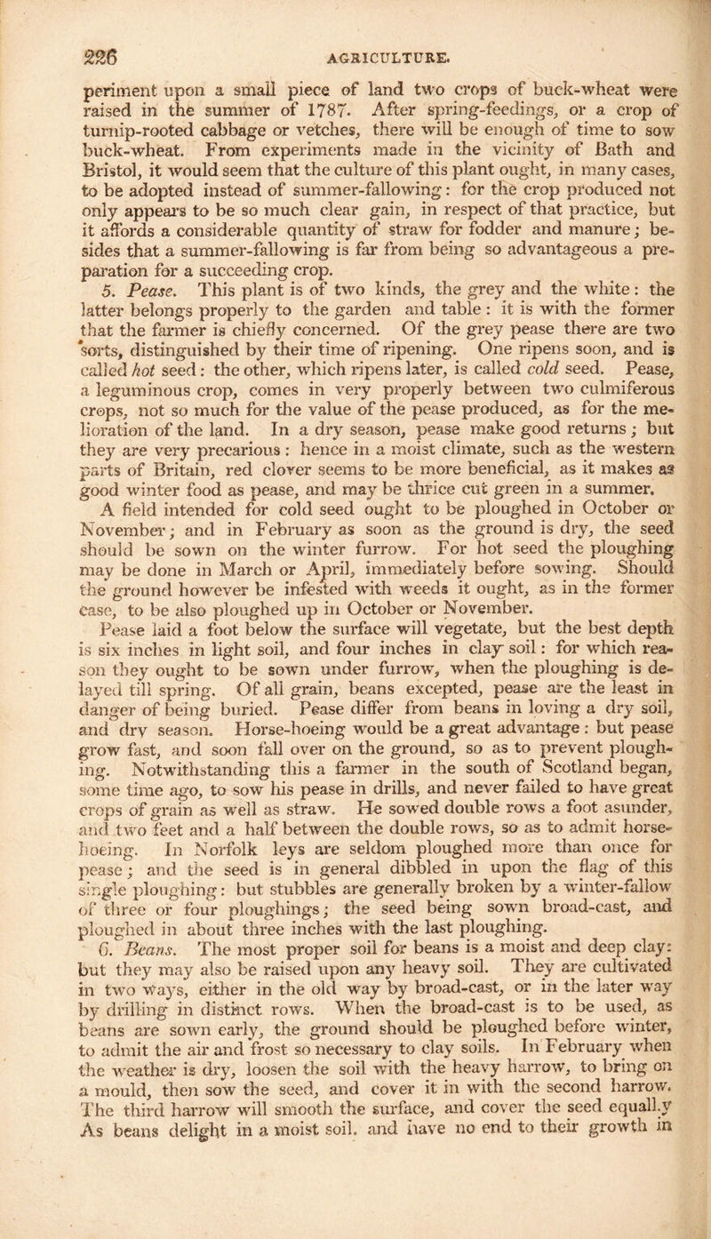 periment upon a small piece of land two crops of buck-wheat were raised in the summer of 1787- After spring-feedings, or a crop of turnip-rooted cabbage or vetches, there will be enough of time to sow buck-wheat. From experiments made in the vicinity of Bath and Bristol, it would seem that the culture of this plant ought, in many cases, to be adopted instead of summer-fallowing: for the crop produced not only appeal’s to be so much clear gain, in respect of that practice, but it affords a considerable quantity of straw for fodder and manure; be- sides that a summer-fallowing is far from being so advantageous a pre- paration for a succeeding crop. 5. Pease. This plant is of two kinds, the grey and the white : the latter belongs properly to the garden and table : it is with the former that the farmer is chiefly concerned. Of the grey pease there are two sorts, distinguished by their time of ripening. One ripens soon, and is called hot seed: the other, which ripens later, is called cold seed. Pease, a leguminous crop, comes in very properly between two culmiferous crops, not so much for the value of the pease produced, as for the me- lioration of the kind. In a dry season, pease make good returns; but they are very precarious: hence in a moist climate, such as the western parts of Britain, red clover seems to be more beneficial, as it makes af good winter food as pease, and may be thrice cut green in a summer. A field intended for cold seed ought to be ploughed in October or November; and in February as soon as the ground is dry, the seed should be sown on the winter furrow. For hot seed the ploughing may be done in March or April, immediately before sowing. Should the ground however be infested with weeds it ought, as in the former Case, to be also ploughed up in October or November. Pease laid a foot below the surface will vegetate, but the best depth is six inches in light soil, and four inches in clay* soil: for which rea- son they ought to be sown under furrow, when the ploughing is de- layed till spring. Of all grain, beans excepted, pease are the least in danger of being buried. Pease differ from beans in loving a dry soil, and dry season. Horse-hoeing would be a great advantage : but pease grow fast, and soon fall over on the ground, so as to prevent plough- ing. Notwithstanding this a fanner in the south of Scotland began, some time ago, to sow his pease in drills, and never failed to have great crops of grain as well as straw. He solved double rows a foot asunder, and two feet and a half between the double rows, so as to admit horse- hoeing. In Norfolk leys are seldom ploughed more than once for pease; and the seed is in general dibbled in upon the flag of this single ploughing: but stubbles are generally broken by a winter-fallow of three or four ploughings; the seed being sown broad-cast, and ploughed in about three inches with the last ploughing. C. Beans. The most proper soil for beans is a moist and deep clay.* but they may also be raised upon any heavy soil. They are cultivated in two Ways, either in the old way by broad-cast, or in the later way by drilling in distinct rows. When the broad-cast is to be used, as beans are sown early, the ground should be ploughed before winter, to admit the air and frost so necessary to clay soils. In February when the weather is dry, loosen the soil with the heavy harrow, to bring on a mould, then sow the seed, and cover it in with the second harrow. The third harrow will smooth the surface, and cover the seed equally As beans delight in a moist soil, and have no end to their growth in