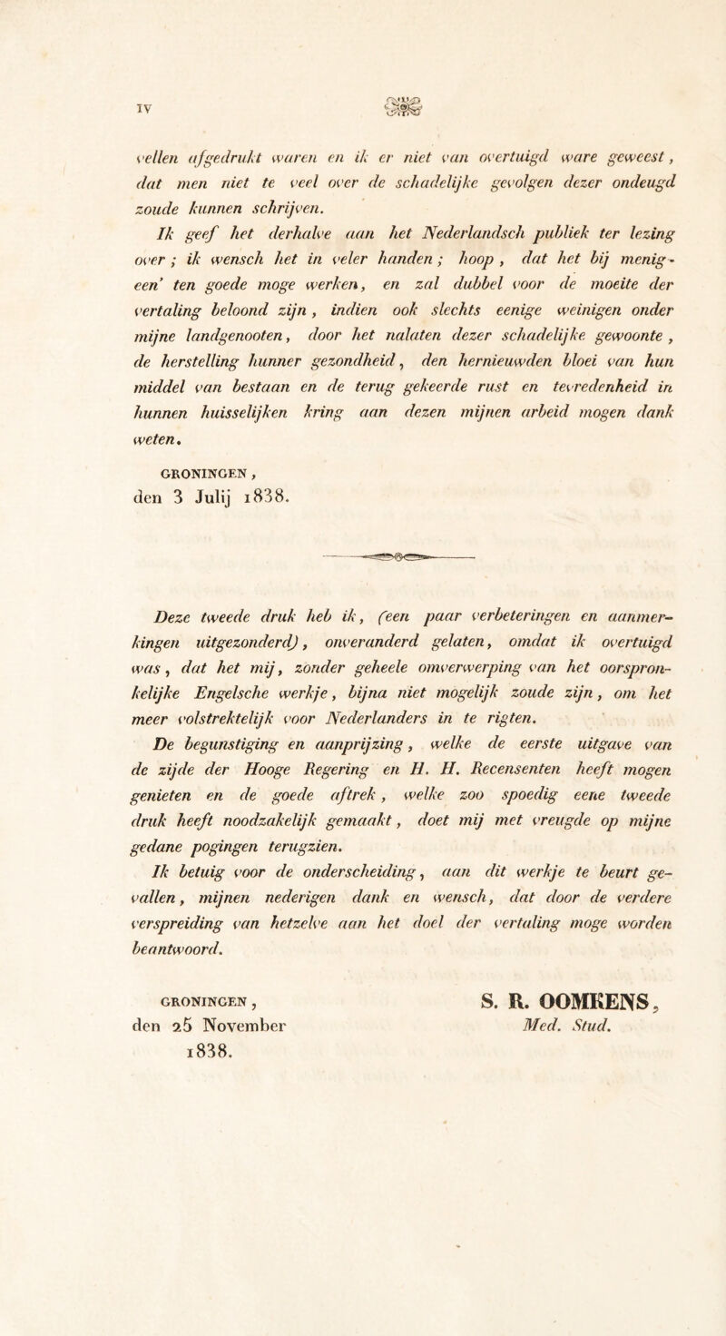 IV vellen afgedrukt waren en ik er niet van overtuigd ware geweest, dat men niet te veel over de schadelijke gevolgen dezer ondeugd zoude kunnen schrijven. Ik geef het derhalve aan het Nederlandsch publiek ter lezing over ; ik wenscli het in veler handen ; hoop , dat het bij menig ¬ een ten goede moge werken, en zal dubbel voor de moeite der vertaling beloond zijn, indien ook slechts eenige weinigen onder mijne landgenooten, door het nalaten dezer schadelijke gewoonte , de herstelling hunner gezondheid, den hernieuwden bloei van hun middel van bestaan en de terug gekeerde rust en tevredenheid in hunnen huisselijken kring aan dezen mijnen arbeid mogen dank weten, GRONINGEN , den 3 Julij i838. Deze tweede druk heb ik, (een paar verbeteringen en aanmer¬ kingen uitge zonder dj, onveranderd gelaten, omdat ik overtuigd was, dat het mij, zonder geheele omverwerping van het oorspron¬ kelijke Engelsche werkje, bijna niet mogelijk zoude zijn, om het meer volstrektelijk voor Nederlanders in te rigten. De begunstiging en aanprijzing, welke de eerste uitgave van de zijde der Hooge Regering en II. H. Recensenten heeft mogen genieten en de goede aftrek , welke zoo spoedig eene tweede druk heeft noodzakelijk gemaakt, doet mij met vreugde op mijne gedane pogingen terugzien. Ik betuig voor de onderscheiding, aan dit werkje te beurt ge¬ vallen , mijnen nederigen dank en wensch, dat door de verdere verspreiding van hetzelve aan het doel der vertaling moge worden beantwoord. GRONINGEN , den 25 November i838. S. R. OOMKENS, Med. Stud.