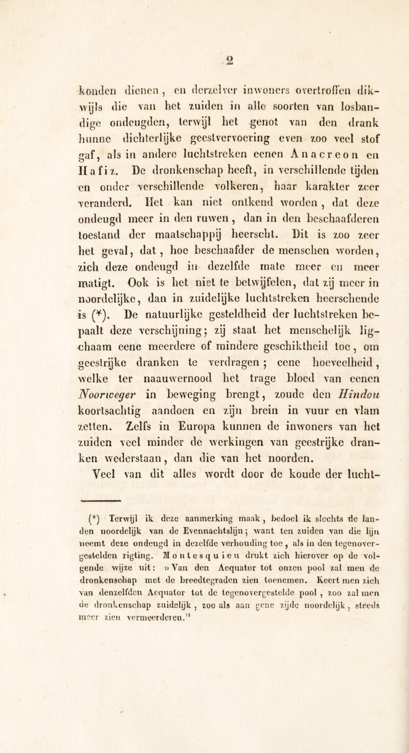 konden dienen , cn derzelver inwoners overtroffen dik¬ wijls die van het zuiden in alle soorten van losban¬ dige ondeugden, terwijl het genot van den drank hunne dichterlijke geestvervoering even zoo veel slof <3af, als in andere luchtstreken eenen Anacreon en O ' Hafiz. De dronkenschap heeft, in verschillende tijden en onder verschillende volkeren, haar karakter zeer veranderd. liet kan niet ontkend worden , dat deze ondeugd meer in den ruwen , dan in den heschaafderen toestand der maatschappij heerschl. Dit is zoo zeer het geval, dat, hoe beschaafder de menschcn worden, zich deze ondeugd in dezelfde mate meer en meer matigt. Ook is het niet te betwijfelen, dat zij meer in noordelijke, dan in zuidelijke luchtstreken heerschende is (*). De natuurlijke gesteldheid der luchtstreken be¬ paalt deze verschijning; zij staat het menschelijk lig- chaam eene meerdere of mindere geschiktheid toe , om geestrijke dranken te verdragen ; eene hoeveelheid , welke ter naauwernood het trage bloed van eenen Noonceger in beweging brengt, zoude den Hindou koorlsachlig aandoen en zijn brein in vuur en vlam zetten. Zelfs in Europa kunnen de inwoners van het zuiden veel minder de werkingen van geestrijke dran¬ ken wederstaan, dan die van het noorden. Yecl van dit alles wordt door de koude der lucht- (*) Terwijl ik deze aanmerking maak , bedoel ik slechts de lan¬ den noordelijk van de Evennachtslijn; want ten zuiden van die lijn noemt deze ondeugd in dezelfde verhouding toe , als in den tegenover- gestelden rigting. Montesqu ieu drukt zich hierover op de vol¬ gende wijze uit: »Yan den Aequator tot onzen pool zal men de dronkenschap met de breedtegraden zien toenemen. Keert men zich van denzelfdcn Aequator tot de tegenovergestelde pool , zoo zal men de dronkenschap zuidelijk, zoo als aan gene zijde noordelijk, steeds meer zien vermeerderen.”