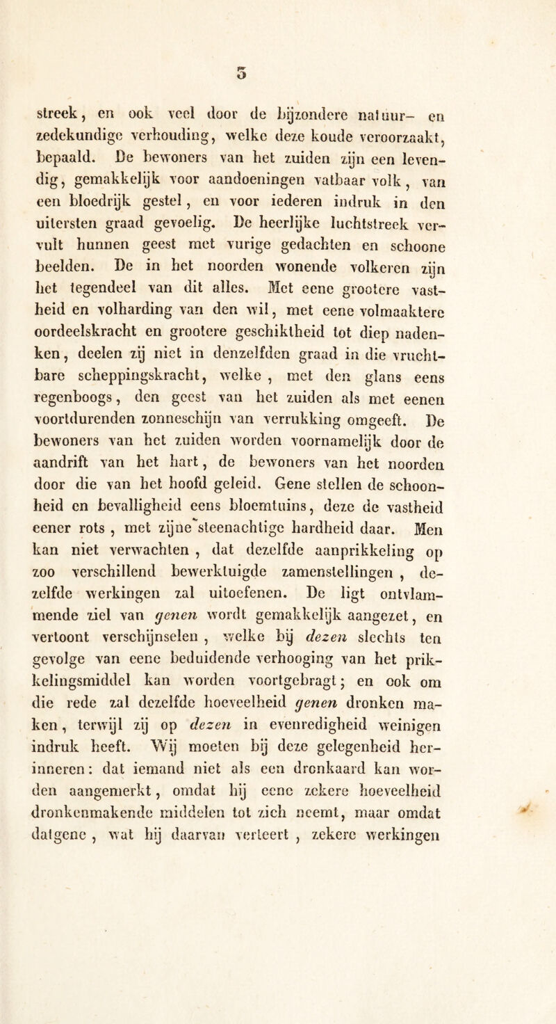 streek, en ook veel door de bijzondere na! uur- en zedekundige verhouding, welke deze koude veroorzaakt, bepaald. De bewoners van het zuiden zijn een leven¬ dig, gemakkelijk voor aandoeningen vatbaar volk, van een bloedrijk gestel, en voor iederen indruk in den uitersten graad gevoelig. De heerlijke luchtstreek ver¬ vult hunnen geest met vurige gedachten en schoone beelden. De in het noorden wonende volkeren zijn het tegendeel van dit alles. Met eene grootcre vast¬ heid en volharding van den wil, met eene volmaaktere oordeelskracht en grootcre geschiktheid tot diep naden¬ ken , deden zij niet in denzelfden graad in die vrucht¬ bare scheppingskracht, welke , met den glans eens regenboogs, den geest van het zuiden als met eenen voortdurenden zonneschijn van verrukking omgeeft. De bewoners van het zuiden worden voornamelijk door de aandrift van het hart, de bewoners van het noorden door die van het hoofd geleid. Gene stellen de schoon¬ heid en bevalligheid eens bïoemtuins, deze de vastheid eener rots , met zijne^steenachtigc hardheid daar. Men kan niet verwachten , dat dezelfde aanprikkeiing op zoo verschillend bewerktuigde zamenstellingen , de¬ zelfde werkingen zal uitoefenen. De ligt ontvlam¬ mende ziel van (jenen wordt gemakkelijk aangezet, en vertoont verschijnselen , welke by dezen slechts ten gevolge van eene beduidende verhooging van het prik- kelingsmiddel kan worden voortgebragl; en ook om die rede zal dezelfde hoeveelheid genen dronken ma¬ ken , terwijl zij op dezen in evenredigheid weinigen indruk heeft. Wij moeten bij deze gelegenheid her¬ inneren : dat iemand niet als een dronkaard kan wor¬ den aangemerkt, omdat hij eene zekere hoeveelheid dronkeomakende middelen tot zich neemt, maar omdat datgene , wat hij daarvan verleert , zekere werkingen