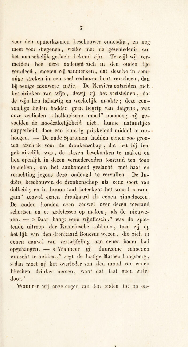 tooi* den opmerkzamen beschouwer onnoodig , en nog meer voor diegenen, welke met de geschiedenis van het menschelijk geslacht bekend zijn. Terwijl wij ver¬ melden hoe deze ondeugd zich in den ouden tijd voordeed , moeten wij aannierken , dat dezelve in som¬ mige streken in een veel eerloozcr licht verscheen, dan bij eenige nieuwere natie. De Nerviërs ontzeiden zich * het drinken van wfjn , dewijl zij het vaststelden , dat de wijn hen lafhartig en weekelijk maakte ; deze een¬ voudige lieden hadden geen begrip van datgene , wat onze zeelieden » hotlandsche moed’’ noemen; xy ge¬ voelden de noodzakelijkheid niet, hunne natuurlijke dapperheid door een kunstig prikkelend middel te ver- hoogen. — De oude Spartanen hadden eenen zoo groo- ten afschrik voor de dronkenschap , dal het bij hen gebruikelijk was , de slaven beschonken te maken en hen openlijk in dezen vernederenden toestand ten toon te stellen , om het aankomend geslacht met haat en verachting jegens deze ondeugd te vervullen. De In¬ diërs beschouwen de dronkenschap als eene soort van dolheid ; en in hunne taal beteekent hel w oord » ram- gam” zoowel eenen dronkaard als eenen zinneloozen. De ouden konden even zoowel over dezen toestand schertsen en er zedelessen op maken, als de nieuwe- ren. — » Daar hangt eene wijnflesch ,” was de spot¬ tende uitroep der Romeinsche soldaten , toen zij op het lijk van den dronkaard Bonosus wezen , die zich in eenen aanvul vau vertwijfeling aan eenen boom had opgehangen. — » Wanneer gij duurzame schoenen wenscht te hebben zegt de lustige Malheo Langsberg , » dan meet gij het overlcdcr van den mond van eenen fikschcn drinker nemen, want dat laat geen water door.” Wanneer wij onze oogen van den ouden lot op on-