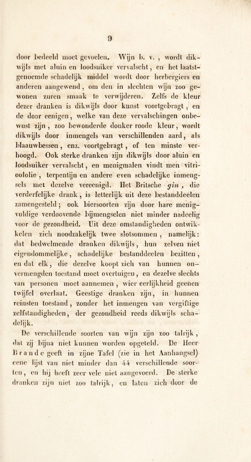 door bedeeld moet gevoelen. Wijn b. v. , wordt dik¬ wijls met aluinen loodsuiker vervalschl, en het laatst¬ genoemde schadelijk middel wordt door herbergiers en anderen aangewend, om den in slechten wijn zoo ge¬ wonen zuren smaak te verwijderen. Zelfs de kleur dezer dranken is dikwijls door kunst voortgebragt , en de door eenigen, welke van deze vervalschingen onbe¬ wust zijn, zoo bewonderde donker roode kleur, wordt dikwijls door inmengels van verschillenden aard, als blaauwbessen, enz. voortgebragt , of ten minste ver¬ hoogd. Ook sterke dranken zijn dikwijls door aluin en loodsuiker vervalscht, en mcnigmalen vindt men vitri¬ oololie , terpentijn en andere even schadelijke uimeng¬ sels met dezelve vereenigd. Het Britsche gin, die verderfelijke drank, is letterlijk uit deze bestanddeelen zamengesteld; ook biersoorten zijn door hare menig¬ vuldige verdoovende bgmengsclen niet minder nadeelig voor de gezondheid. Uit deze omstandigheden ontwik¬ kelen zich noodzakelijk twee slotsommen , namelijk: dat bedwelmende dranken dikwijls, hun zei ven niet eigendommelijke, schadelijke bestanddeelen bezitten, en dal elk, die dezelve koopt zich van hunnen on— vermengden toestand moet overtuigen, en dezelve slechts van personen moet aannemen , wier eerlijkheid geenen twijfel overlaat. Geestige dranken zijn, in hunnen reinsten toestand , zonder het inmengeu van vergiftige zelfstandigheden, der gezondheid reeds dikwijls scha¬ delijk. De verschillende soorten van wijn zijn zoo talrijk, dat zij bijna niet kunnen worden opgeleid. De Heer Brande geeft in zijne Tafel (zie in het Aanhangsel) eene lijst van niet minder dan 44 verschillende soor¬ ten, en hij heeft zeer vele niet aangevoerd. De sterke dranken zijn niet zoo talrijk, en laten zich door de