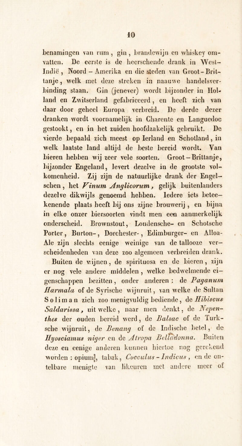 benamingen van rum , gin , brandewijn en whiskey om¬ vatten. De eerste is de heerschcnde drank in Wesl- Indie , Noord - Amerika en die steden van Groot-Brit- lanje, welk met deze streken in naauwe handelsver- binding staan. Gin (jenever) wordt bijzonder in Hol¬ land en Zwitserland gefabriceerd, en heeft zich van daar door geheel Europa verbreid. De derde dezer dranken wordt voornamelijk in Charente en Languedoc gestookt, en in het zuiden hoofdzakelijk gebruikt. De vierde bepaald zich meest op Ierland en Schotland, in welk laatste land altijd de beste bereid wordt. Van bieren hebben wij zeer vele soorten. Groot-Brittanje, bijzonder Engeland, levert dezelve in de grootste vol¬ komenheid. Zij zijn de natuurlijke drank der Engel- sehen, het Vinum Anglicarum, gelijk buitenlanders dezelve dikwijls genoemd hebben. Iedere iets betee- kenende plaats heeft bij ons zijne brouwerij , en bijna in elke onzer biersoorten vindt men een aanmerkelijk onderscheid. Brownstout, Londensche- en Scholsche Porter, Burton-, Dorchester-, Edimburger- en Alloa- Ale zijn slechts eenige weinige van de tallooze ver¬ scheidenheden van deze zoo algemeen verbreiden drank. Buiten de wijnen, de spiriluosa en de bieren, zijn er nog vele andere middelen , welke bedwelmende ei¬ genschappen bezitten, onder anderen : de Paganum Harmala of de Syrische wijnruit, van welke de Sultan S o 1 i m a n zich zoo menigvuldig bediende, de Hibiscus Saldarissa, uit welke , naar men denkt, de Nepen¬ thes der ouden bereid werd, de Balsac of de Turk- sche wijnruit, de Benang of de Indische betel, de Hyosciarnus niger cn de Atropa Belladonna. Buiten deze en eenige anderen kunnen hiertoe nog gerekend worden : opium], tabak, Cocculus - Indiens , en de on¬ telbare menigte van likeuren met andere meer of
