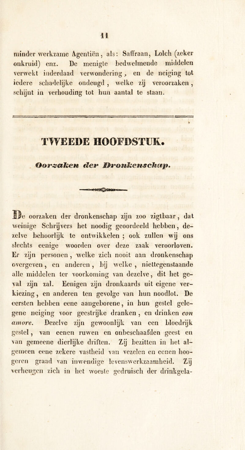 minder werkzame Agenliën , als: Saffraan, Lolch (zeker onkruid) enz. De menigte bedwelmende middelen verwekt inderdaad verwondering > en de neiging tot iedere schadelijke ondeugd , welke zij veroorzaken, schijnt in verhouding tot hun aantal te staan. TWEEDE HOOFDSTUK.. Oor&ahen tier Dronkenschap» De oorzaken der dronkenschap zijn zoo zigtbaar, dat weinige Schry vers het noodig geoordeeld hebben, de¬ zelve behoorlijk te ontwikkelen ; ook zullen wij ons slechts eenige woorden over deze zaak veroorloven. Er zijn personen , welke zich nooit aan dronkenschap overgeven, en anderen, bij welke , niettegenstaande alle middelen ter voorkoming van dezelve, dit het ge¬ val zyn zal. Eenigen zijn dronkaards uit eigene ver¬ kiezing , en anderen ten gevolge van hun noodlot. De eersten hebben eene aangeborene, in hun gestel gele¬ gene neiging voor geestrijke dranken , en drinken con amove. Dezelve zijn gewoonlyk van een bloedrijk gestel, van eenen ruwen en onbeschaafden geest en van gemeene dierlijke driften. Zij bezitten in het al¬ gemeen eene zekere vastheid van vezelen en ecncn hoo¬ gden graad van inwendige levenswerkzaamheid. ZÜ verheugen zich in het woeste gedruisch der drinkgela-