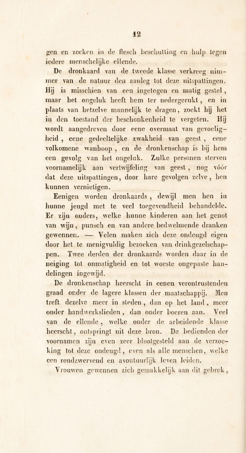 gen en zoeken in de flescii beschul ling en hulp legen iedere mcnschcïijke ellende. De dronkaard van de tweede klasse verkreeg nim¬ mer van de natuur den aanleg tot deze uitspattingen. Hij is misschien van een ingetogen en matig gestel , maar het ongeluk heeft hem ter nedergerukt , en in plaats van hetzelve mannelyk te dragen, zoekt hij het in den toestand der beschonkenheid te vergeten. Hij wordt aangedreven door eene overmaat van gevoelig¬ heid , eene gedeeltelijke zwakheid van geest , eene volkomenc wanhoop , en de dronkenschap is bij hem een gevolg van het ongeluk. Zulke personen sterven voornamelijk aan vertwijfeling van geest , nog vóór dat deze uitspattingen, door hare gevolgen zelve, hen kunnen vernietigen. Eenigen worden dronkaards , dewijl men hen in hunne jeugd met te veel toegevendheid behandelde* Er zijn ouders, welke hunne kinderen aan het genot van wijn, punsch en van andere bedwelmende dranken gewennen. — Velen maken zich deze ondeugd eigen door het te menigvuldig bezoeken van drinkgczelschap- pen. Twee derden der dronkaards worden daar in de neiging tot onmatigheid en tot woeste ongepaste han¬ delingen ingewijd. De dronkenschap hecrscht in eenen verontrustenden graad onder de lagere klassen der maatschappij. Men treft dezelve meer in sleden , dan op het land , meer onder handwerkslieden , dan onder hoeren aan. Veel van de ellende , welke onder de arbeidende klasse hecrscht, ontspringt uit deze bron. De bedienden der voornamen zijn even zeer blootgesteld aan de verzoe¬ king tot deze ondeugd, even als ailcmenschen, welke een rondzwervend en avontuurlijk leven leiden. Vrouw'cn gewennen zich gern akk el ijk aan dit gebrek,