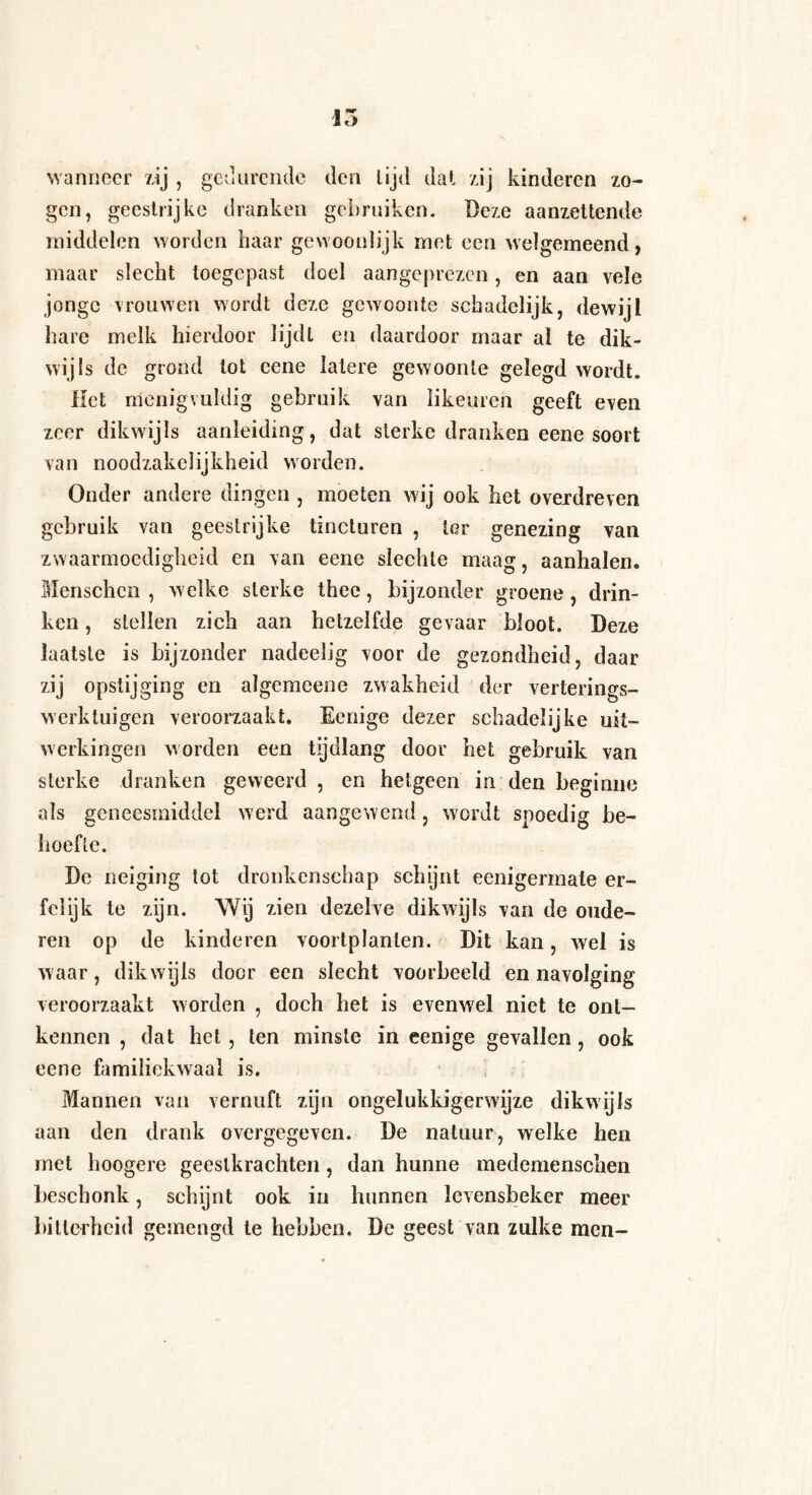 wanneer zij , gedurende den lijd dat zij kinderen zo¬ gen, geestrijke dranken gebruiken. Deze aanzettende middelen worden haar gewoonlijk met een welgemeend, maar slecht toegepast doel aangeprezen, en aan vele jonge vrouwen wordt deze gewoonte schadelijk, dewijl hare melk hierdoor lijdt en daardoor maar al te dik¬ wijls de grond tot cene latere gewoonte gelegd wordt. Het menigvuldig gebruik van likeuren geeft even zeer dikwijls aanleiding, dat sterke dranken eene soort van noodzakelijkheid worden. Onder andere dingen , moeten wij ook het overdreven gebruik van geestrijke tincturen , lor genezing van zwaarmoedigheid en van eene slechte maag, aanhalen. Menschen , welke sterke thee, bijzonder groene, drin¬ ken , stellen zich aan hetzelfde gevaar bloot. Deze laatste is bijzonder nadeelig voor de gezondheid, daar zij opstijging en algemeene zwakheid der verterings- werktuigen veroorzaakt. Eenige dezer schadelijke uit¬ werkingen worden een tijdlang door het gebruik van sterke dranken geweerd , en hetgeen in den beginne als geneesmiddel w erd aangewend, wordt spoedig be¬ hoefte. De neiging tot dronkenschap schijnt eenigermate er- fclijk te zijn. Wij zien dezelve dikwijls van de oude¬ ren op de kinderen voortplanlen. Dit kan, wel is waar, dikwijls door een slecht voorbeeld en navolging veroorzaakt worden , doch het is evenwel niet te ont¬ kennen , dat het , ten minste in eenige gevallen, ook eene familiekwaal is. Mannen van vernuft zijn ongelukkigerwijze dikwijls aan den drank overgegeven. De natuur, welke hen met hoogere geestkrachten, dan hunne medemenschen beschonk, schijnt ook in hunnen levensbeker meer bitterheid gemengd te hebben. De geest van zulke men-