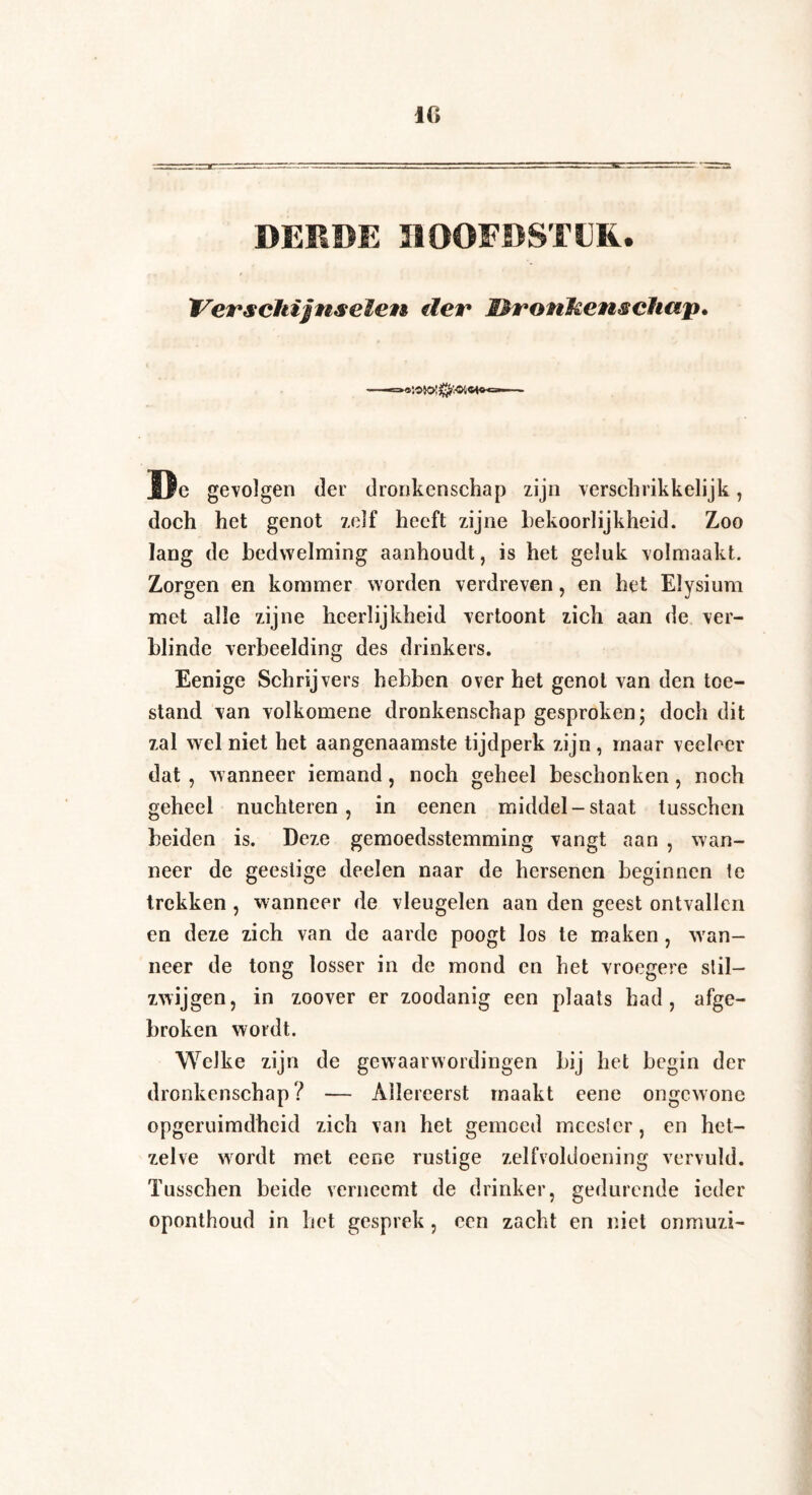 DERDE HOOFDSTEK. Verschijnselen der Ilronkenschap. J)e gevolgen der dronkenschap zijn verschrikkelijk, doch het genot zelf heeft zijne bekoorlijkheid. Zoo lang de bedwelming aanhoudt, is het geluk volmaakt. Zorgen en kommer worden verdreven, en het Elysium met alle zijne heerlijkheid vertoont zich aan de ver¬ blinde verbeelding des drinkers. Eenige Schrijvers hebben over het genot van den toe¬ stand van volkomene dronkenschap gesproken; doch dit zal wel niet het aangenaamste tijdperk zijn, maar veeleer dat , wanneer iemand, noch geheel beschonken, noch geheel nüchteren, in eenen middel-staat tusschen beiden is. Deze gemoedsstemming vangt aan , wan¬ neer de geestige deelen naar de hersenen beginnen te trekken , wanneer de vleugelen aan den geest ontvallen en deze zich van de aarde poogt los te maken, wran- neer de tong losser in de mond en het vroegere stil¬ zwijgen, in zoover er zoodanig een plaats had, afge¬ broken wordt. Welke zijn de gewaarwordingen bij het begin der dronkenschap? — Allereerst maakt eene ongewone opgeruimdheid zich van het gemoed meester, en het¬ zelve wordt met eene rustige zelfvoldoening vervuld. Tusschen beide verneemt de drinker, gedurende ieder oponthoud in het gesprek , een zacht en niet onmuzi-