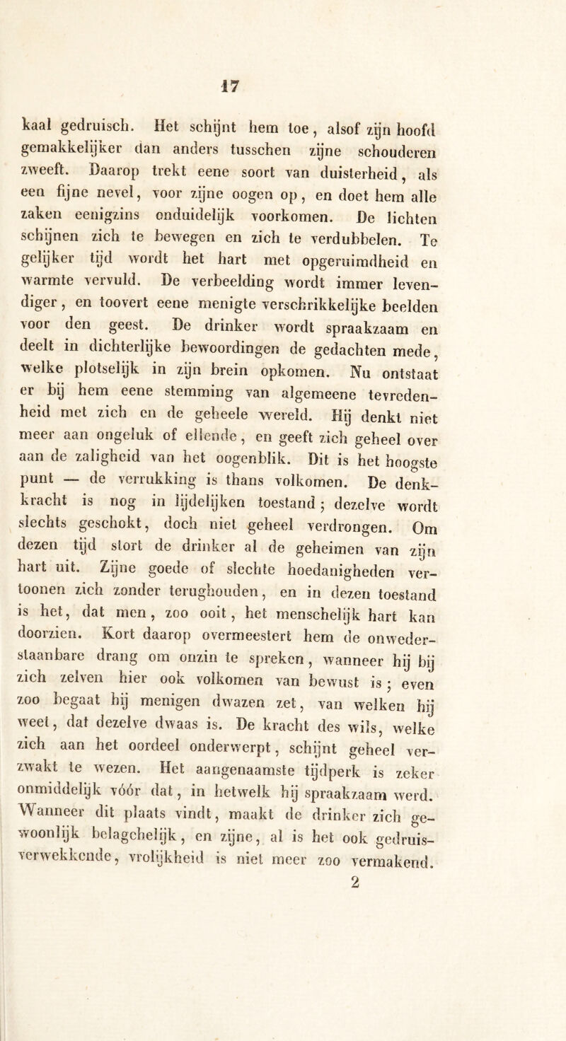 kaal gedruisch. Het schijnt hem toe, alsof zijn hoofd gemakkelijker dan anders tusschen zijne schouderen zweeft. Daarop trekt eene soort van duisterheid, als een fijne nevel, voor zijne oogen op, en doet hem alle zaken eenigzins onduidelijk voorkomen. De lichten schijnen zich te bewegen en zich te verdubbelen. Te gelijker tijd wordt het hart met opgeruimdheid en warmte vervuld. De verbeelding wordt immer leven¬ diger , en toovert eene menigte verschrikkelijke beelden vooi oen geest. De drinker wordt spraakzaam en deelt in dichterlijke bewoordingen de gedachten mede, welke plotselijk in zijn brein opkomen. Nu ontstaat er by hem eene stemming van algemeene tevreden¬ heid met zich en de geheele wereld. Hij denkt niet meer aan ongeluk of ellende, en geeft zich geheel over aan de zaligheid van het oogenblik. Dit is het hoogste punt — de verrukking is thans volkomen. De denk¬ kracht is nog in lijdelijken toestand ; dezelve wordt slechts geschokt, doch niet geheel verdrongen. Om dezen tijd stort de drinker al de geheimen van zijn hart uit. Zijne goede of slechte hoedanigheden ver- toonen zich zonder terughouden, en in dezen toestand is het, dat men, zoo ooit, het menschel?} k hart kan doorzien. Kort daarop overmeestert hem de onweder- slaanbare drang om onzin te spreken , wanneer hij bij zich zelven hier ook volkomen van bewust is • even zoo begaat hij menigen dwazen zet, van welken hij weet, dat dezelve dwaas is. De kracht des wils, welke zich aan het oordeel onderwerpt, schijnt geheel ver¬ zwakt te wezen. Het aangenaamste tijdperk is zeker onmiddelijk voor dat, in hetwelk hij spraakzaam werd. Wanneer dit plaats vindt, maakt de drinker zich ge¬ woonlijk belagchelijk, en zijne, al is het ook gedruis- verwekkcnde, vrolijkheid is niet meer zoo vermakend. 2